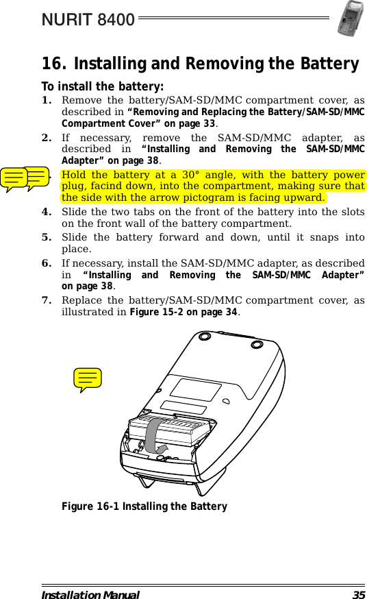 NURIT 8400Installation Manual 3516. Installing and Removing the BatteryTo install the battery:1. Remove the battery/SAM-SD/MMC compartment cover, asdescribed in “Removing and Replacing the Battery/SAM-SD/MMCCompartment Cover” on page 33.2. If necessary, remove the SAM-SD/MMC adapter, asdescribed in “Installing and Removing the SAM-SD/MMCAdapter” on page 38.3. Hold the battery at a 30° angle, with the battery powerplug, facind down, into the compartment, making sure thatthe side with the arrow pictogram is facing upward.4. Slide the two tabs on the front of the battery into the slotson the front wall of the battery compartment.5. Slide the battery forward and down, until it snaps intoplace.6. If necessary, install the SAM-SD/MMC adapter, as describedin  “Installing and Removing the SAM-SD/MMC Adapter”on page 38.7. Replace the battery/SAM-SD/MMC compartment cover, asillustrated in Figure 15-2 on page 34.                                             Figure 16-1 Installing the Battery                                                                         