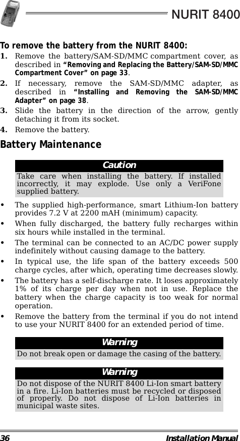 NURIT 840036 Installation ManualTo remove the battery from the NURIT 8400:1. Remove the battery/SAM-SD/MMC compartment cover, asdescribed in “Removing and Replacing the Battery/SAM-SD/MMCCompartment Cover” on page 33.2. If necessary, remove the SAM-SD/MMC adapter, asdescribed in “Installing and Removing the SAM-SD/MMCAdapter” on page 38.3. Slide the battery in the direction of the arrow, gentlydetaching it from its socket.4. Remove the battery.Battery Maintenance                                                        •The supplied high-performance, smart Lithium-Ion batteryprovides 7.2 V at 2200 mAH (minimum) capacity.•When fully discharged, the battery fully recharges withinsix hours while installed in the terminal.•The terminal can be connected to an AC/DC power supplyindefinitely without causing damage to the battery.•In typical use, the life span of the battery exceeds 500charge cycles, after which, operating time decreases slowly.•The battery has a self-discharge rate. It loses approximately1% of its charge per day when not in use. Replace thebattery when the charge capacity is too weak for normaloperation.•Remove the battery from the terminal if you do not intendto use your NURIT 8400 for an extended period of time.                                                                                                                CautionTake care when installing the battery. If installedincorrectly, it may explode. Use only a VeriFonesupplied battery.WarningDo not break open or damage the casing of the battery.WarningDo not dispose of the NURIT 8400 Li-Ion smart batteryin a fire. Li-Ion batteries must be recycled or disposedof properly. Do not dispose of Li-Ion batteries inmunicipal waste sites.