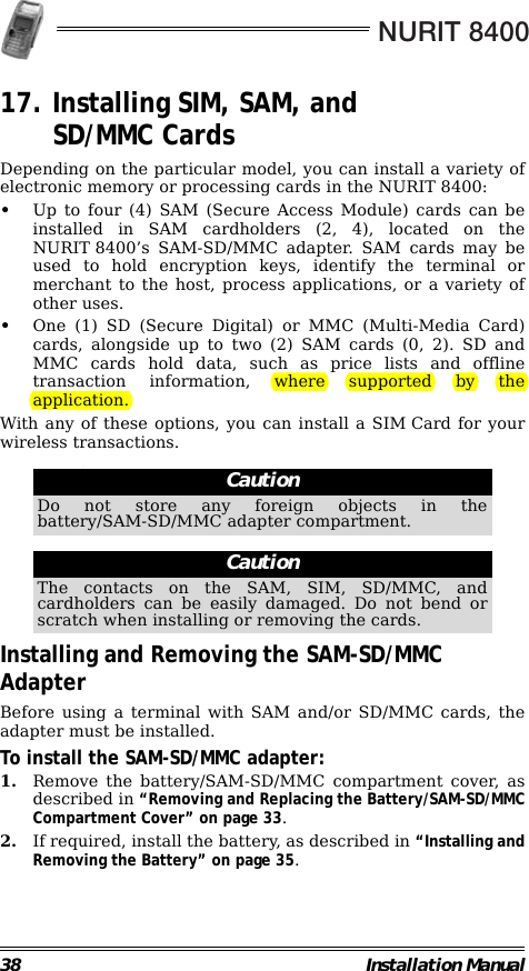NURIT 840038 Installation Manual17. Installing SIM, SAM, and SD/MMC CardsDepending on the particular model, you can install a variety ofelectronic memory or processing cards in the NURIT 8400:•Up to four (4) SAM (Secure Access Module) cards can beinstalled in SAM cardholders (2, 4), located on theNURIT 8400’s SAM-SD/MMC adapter. SAM cards may beused to hold encryption keys, identify the terminal ormerchant to the host, process applications, or a variety ofother uses.•One (1) SD (Secure Digital) or MMC (Multi-Media Card)cards, alongside up to two (2) SAM cards (0, 2). SD andMMC cards hold data, such as price lists and offlinetransaction information, where supported by theapplication.With any of these options, you can install a SIM Card for yourwireless transactions.                                                        .                                                        Installing and Removing the SAM-SD/MMC AdapterBefore using a terminal with SAM and/or SD/MMC cards, theadapter must be installed.To install the SAM-SD/MMC adapter:1. Remove the battery/SAM-SD/MMC compartment cover, asdescribed in “Removing and Replacing the Battery/SAM-SD/MMCCompartment Cover” on page 33.2. If required, install the battery, as described in “Installing andRemoving the Battery” on page 35.CautionDo not store any foreign objects in thebattery/SAM-SD/MMC adapter compartment.CautionThe contacts on the SAM, SIM, SD/MMC, andcardholders can be easily damaged. Do not bend orscratch when installing or removing the cards.
