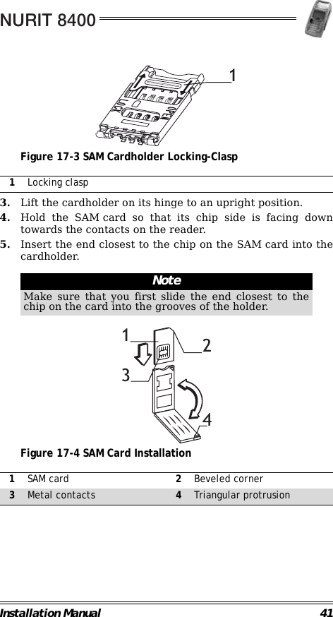 NURIT 8400Installation Manual 41                                             Figure 17-3 SAM Cardholder Locking-Clasp                                                        3. Lift the cardholder on its hinge to an upright position.4. Hold the SAM card so that its chip side is facing downtowards the contacts on the reader.5. Insert the end closest to the chip on the SAM card into thecardholder.                                                                                                     Figure 17-4 SAM Card Installation                                                                                                                                 1Locking claspNoteMake sure that you first slide the end closest to thechip on the card into the grooves of the holder.1SAM card 2Beveled corner3Metal contacts 4Triangular protrusion11234