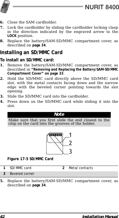 NURIT 840042 Installation Manual6. Close the SAM cardholder.7. Lock the cardholder by sliding the cardholder locking claspin the direction indicated by the engraved arrow to theLOCK position.8. Replace the battery/SAM-SD/MMC compartment cover, asdescribed on page 34.Installing an SD/MMC CardTo install an SD/MMC card:1. Remove the battery/SAM-SD/MMC compartment cover, asdescribed in “Removing and Replacing the Battery/SAM-SD/MMCCompartment Cover” on page 33.2. Hold the SD/MMC card directly above the SD/MMC cardslot, with the metal contacts facing down and the narrowedge with the beveled corner pointing towards the slotopening.3. Slide the SD/MMC card into the cardholder.4. Press down on the SD/MMC card while sliding it into theslot.                                                                                                     Figure 17-5 SD/MMC Card                                                        5. Replace the battery/SAM-SD/MMC compartment cover, asdescribed on page 34.                                                                         NoteMake sure that you first slide the end closest to thechip on the card into the grooves of the holder.1SD/MMC card 2Metal contacts3Beveled corner123