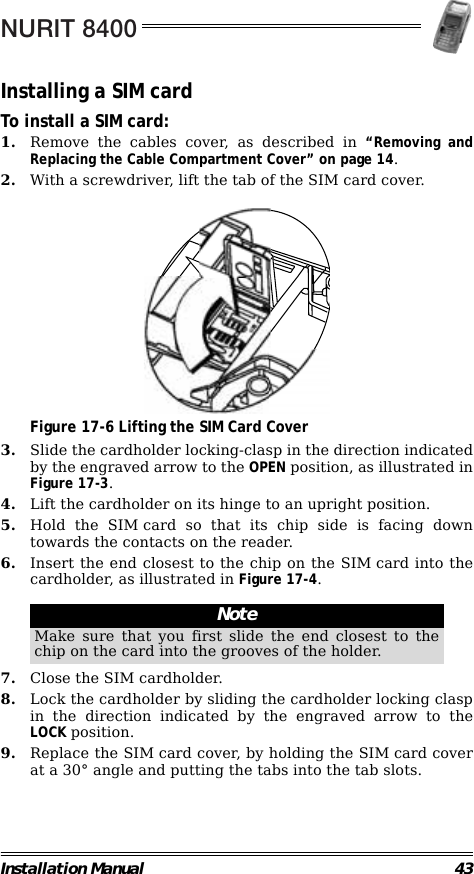 NURIT 8400Installation Manual 43Installing a SIM cardTo install a SIM card:1. Remove the cables cover, as described in “Removing andReplacing the Cable Compartment Cover” on page 14.2. With a screwdriver, lift the tab of the SIM card cover.                                             Figure 17-6 Lifting the SIM Card Cover3. Slide the cardholder locking-clasp in the direction indicatedby the engraved arrow to the OPEN position, as illustrated inFigure 17-3.4. Lift the cardholder on its hinge to an upright position.5. Hold the SIM card so that its chip side is facing downtowards the contacts on the reader.6. Insert the end closest to the chip on the SIM card into thecardholder, as illustrated in Figure 17-4.                                                        7. Close the SIM cardholder.8. Lock the cardholder by sliding the cardholder locking claspin the direction indicated by the engraved arrow to theLOCK position.9. Replace the SIM card cover, by holding the SIM card coverat a 30° angle and putting the tabs into the tab slots.NoteMake sure that you first slide the end closest to thechip on the card into the grooves of the holder.