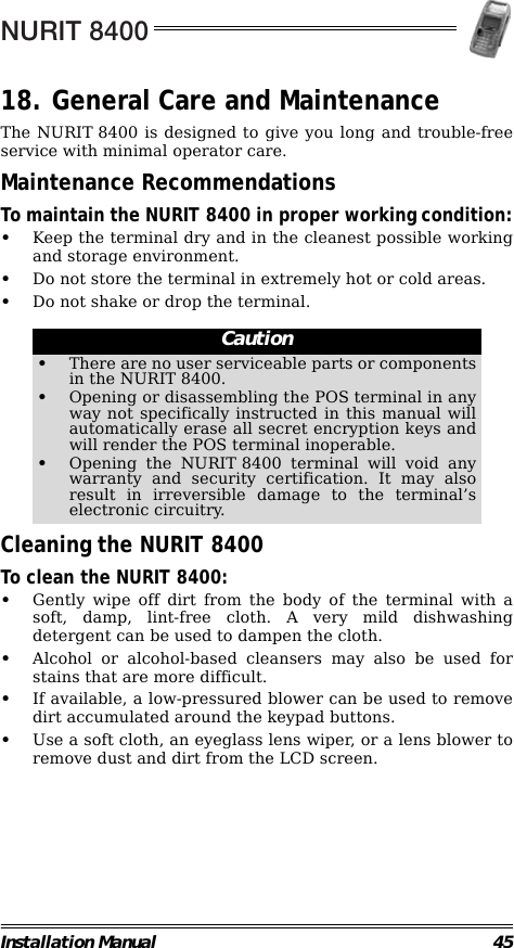 NURIT 8400Installation Manual 4518. General Care and MaintenanceThe NURIT 8400 is designed to give you long and trouble-freeservice with minimal operator care.Maintenance RecommendationsTo maintain the NURIT 8400 in proper working condition:•Keep the terminal dry and in the cleanest possible workingand storage environment.•Do not store the terminal in extremely hot or cold areas.•Do not shake or drop the terminal.                                                        Cleaning the NURIT 8400To clean the NURIT 8400:•Gently wipe off dirt from the body of the terminal with asoft, damp, lint-free cloth. A very mild dishwashingdetergent can be used to dampen the cloth.•Alcohol or alcohol-based cleansers may also be used forstains that are more difficult.•If available, a low-pressured blower can be used to removedirt accumulated around the keypad buttons.•Use a soft cloth, an eyeglass lens wiper, or a lens blower toremove dust and dirt from the LCD screen.Caution•There are no user serviceable parts or componentsin the NURIT 8400.•Opening or disassembling the POS terminal in anyway not specifically instructed in this manual willautomatically erase all secret encryption keys andwill render the POS terminal inoperable.•Opening the NURIT 8400 terminal will void anywarranty and security certification. It may alsoresult in irreversible damage to the terminal’selectronic circuitry.