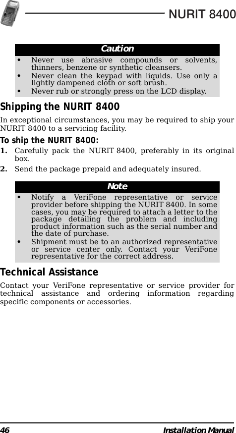 NURIT 840046 Installation Manual                                                        Shipping the NURIT 8400In exceptional circumstances, you may be required to ship yourNURIT 8400 to a servicing facility.To ship the NURIT 8400:1. Carefully pack the NURIT 8400, preferably in its originalbox.2. Send the package prepaid and adequately insured.                                                        Technical AssistanceContact your VeriFone representative or service provider fortechnical assistance and ordering information regardingspecific components or accessories.Caution•Never use abrasive compounds or solvents,thinners, benzene or synthetic cleansers.•Never clean the keypad with liquids. Use only alightly dampened cloth or soft brush.•Never rub or strongly press on the LCD display.Note•Notify a VeriFone representative or serviceprovider before shipping the NURIT 8400. In somecases, you may be required to attach a letter to thepackage detailing the problem and includingproduct information such as the serial number andthe date of purchase.•Shipment must be to an authorized representativeor service center only. Contact your VeriFonerepresentative for the correct address.
