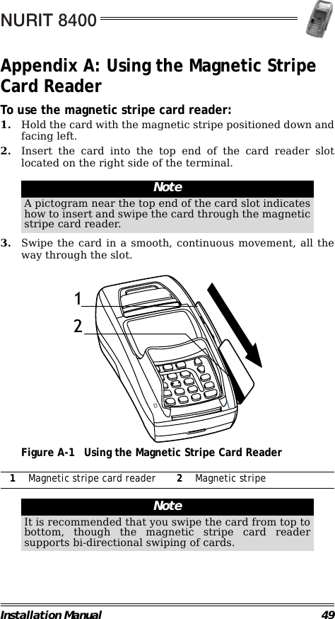 NURIT 8400Installation Manual 49Appendix A: Using the Magnetic Stripe Card ReaderTo use the magnetic stripe card reader:1. Hold the card with the magnetic stripe positioned down andfacing left.2. Insert the card into the top end of the card reader slotlocated on the right side of the terminal.                                                        3. Swipe the card in a smooth, continuous movement, all theway through the slot.                                             Figure A-1 Using the Magnetic Stripe Card Reader                                                                                                                NoteA pictogram near the top end of the card slot indicateshow to insert and swipe the card through the magneticstripe card reader.1Magnetic stripe card reader 2Magnetic stripeNoteIt is recommended that you swipe the card from top tobottom, though the magnetic stripe card readersupports bi-directional swiping of cards.12