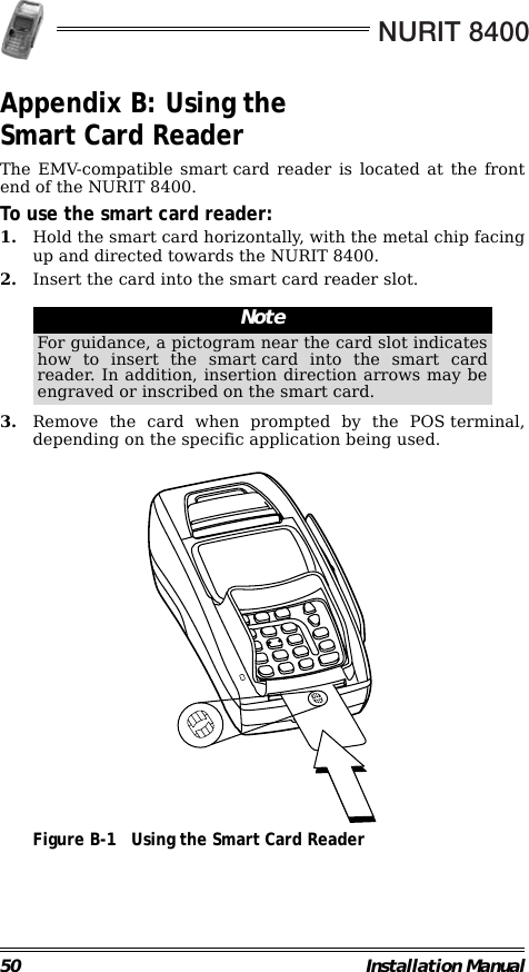 NURIT 840050 Installation ManualAppendix B: Using the Smart Card ReaderThe EMV-compatible smart card reader is located at the frontend of the NURIT 8400.To use the smart card reader:1. Hold the smart card horizontally, with the metal chip facingup and directed towards the NURIT 8400.2. Insert the card into the smart card reader slot.                                                        3. Remove the card when prompted by the POS terminal,depending on the specific application being used.                                             Figure B-1 Using the Smart Card ReaderNoteFor guidance, a pictogram near the card slot indicateshow to insert the smart card into the smart cardreader. In addition, insertion direction arrows may beengraved or inscribed on the smart card.