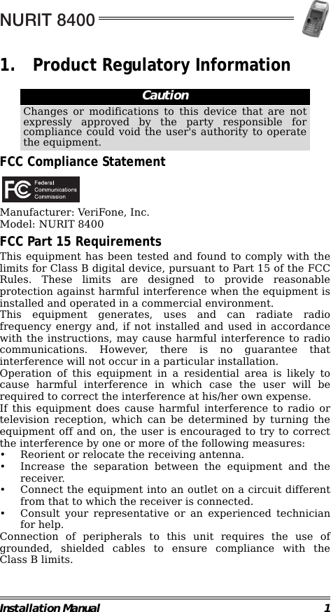 NURIT 8400Installation Manual 11. Product Regulatory Information                                                        FCC Compliance StatementManufacturer: VeriFone, Inc.Model: NURIT 8400FCC Part 15 RequirementsThis equipment has been tested and found to comply with thelimits for Class B digital device, pursuant to Part 15 of the FCCRules. These limits are designed to provide reasonableprotection against harmful interference when the equipment isinstalled and operated in a commercial environment.This equipment generates, uses and can radiate radiofrequency energy and, if not installed and used in accordancewith the instructions, may cause harmful interference to radiocommunications. However, there is no guarantee thatinterference will not occur in a particular installation.Operation of this equipment in a residential area is likely tocause harmful interference in which case the user will berequired to correct the interference at his/her own expense.If this equipment does cause harmful interference to radio ortelevision reception, which can be determined by turning theequipment off and on, the user is encouraged to try to correctthe interference by one or more of the following measures:• Reorient or relocate the receiving antenna.• Increase the separation between the equipment and thereceiver.• Connect the equipment into an outlet on a circuit differentfrom that to which the receiver is connected.• Consult your representative or an experienced technicianfor help.Connection of peripherals to this unit requires the use ofgrounded, shielded cables to ensure compliance with theClass B limits.CautionChanges or modifications to this device that are notexpressly approved by the party responsible forcompliance could void the user&apos;s authority to operatethe equipment.