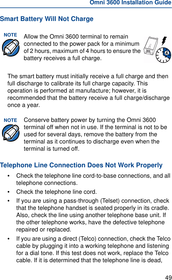 49Omni 3600 Installation GuideSmart Battery Will Not ChargeThe smart battery must initially receive a full charge and then full discharge to calibrate its full charge capacity. This operation is performed at manufacture; however, it is recommended that the battery receive a full charge/discharge once a year.Telephone Line Connection Does Not Work Properly•Check the telephone line cord-to-base connections, and all telephone connections.•Check the telephone line cord.•If you are using a pass-through (Telset) connection, check that the telephone handset is seated properly in its cradle. Also, check the line using another telephone base unit. If the other telephone works, have the defective telephone repaired or replaced.•If you are using a direct (Telco) connection, check the Telco cable by plugging it into a working telephone and listening for a dial tone. If this test does not work, replace the Telco cable. If it is determined that the telephone line is dead, NOTE Allow the Omni 3600 terminal to remain connected to the power pack for a minimum of 2 hours, maximum of 4 hours to ensure the battery receives a full charge.NOTE Conserve battery power by turning the Omni 3600 terminal off when not in use. If the terminal is not to be used for several days, remove the battery from the terminal as it continues to discharge even when the terminal is turned off.