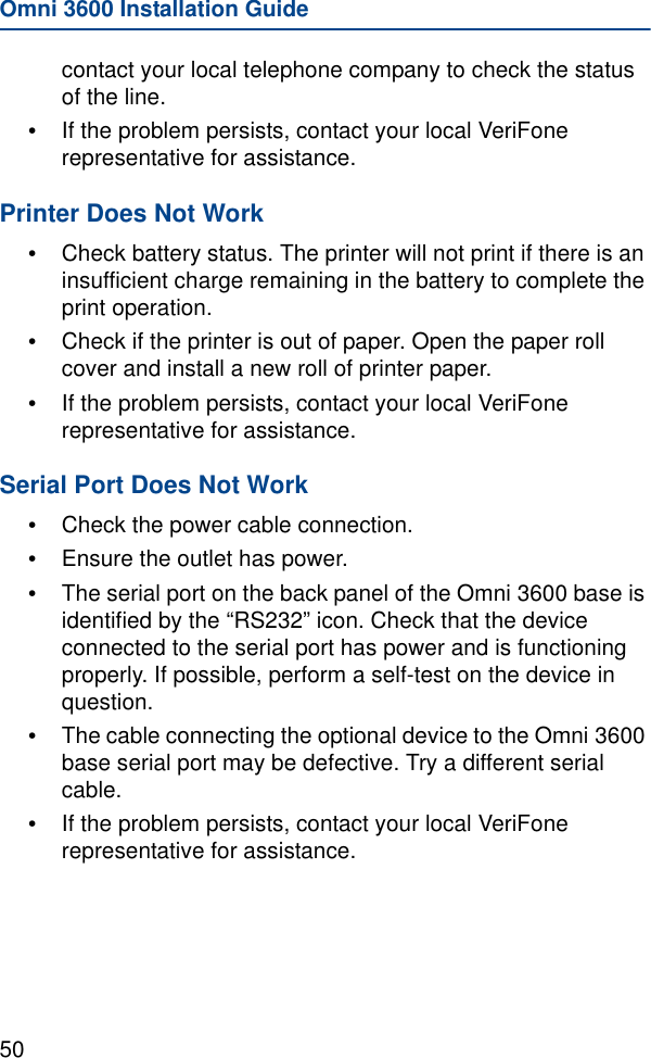 Omni 3600 Installation Guide50contact your local telephone company to check the status of the line.•If the problem persists, contact your local VeriFone representative for assistance.Printer Does Not Work•Check battery status. The printer will not print if there is an insufficient charge remaining in the battery to complete the print operation.•Check if the printer is out of paper. Open the paper roll cover and install a new roll of printer paper.•If the problem persists, contact your local VeriFone representative for assistance.Serial Port Does Not Work•Check the power cable connection.•Ensure the outlet has power.•The serial port on the back panel of the Omni 3600 base is identified by the “RS232” icon. Check that the device connected to the serial port has power and is functioning properly. If possible, perform a self-test on the device in question.•The cable connecting the optional device to the Omni 3600 base serial port may be defective. Try a different serial cable.•If the problem persists, contact your local VeriFone representative for assistance.