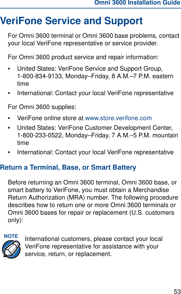 53Omni 3600 Installation GuideVeriFone Service and SupportFor Omni 3600 terminal or Omni 3600 base problems, contact your local VeriFone representative or service provider. For Omni 3600 product service and repair information:•United States: VeriFone Service and Support Group, 1-800-834-9133, Monday–Friday, 8 A.M.–7 P.M. eastern time•International: Contact your local VeriFone representativeFor Omni 3600 supplies:•VeriFone online store at www.store.verifone.com•United States: VeriFone Customer Development Center, 1-800-233-0522, Monday–Friday, 7 A.M.–5 P.M. mountain time•International: Contact your local VeriFone representativeReturn a Terminal, Base, or Smart BatteryBefore returning an Omni 3600 terminal, Omni 3600 base, or smart battery to VeriFone, you must obtain a Merchandise Return Authorization (MRA) number. The following procedure describes how to return one or more Omni 3600 terminals or Omni 3600 bases for repair or replacement (U.S. customers only):NOTE International customers, please contact your local VeriFone representative for assistance with your service, return, or replacement.