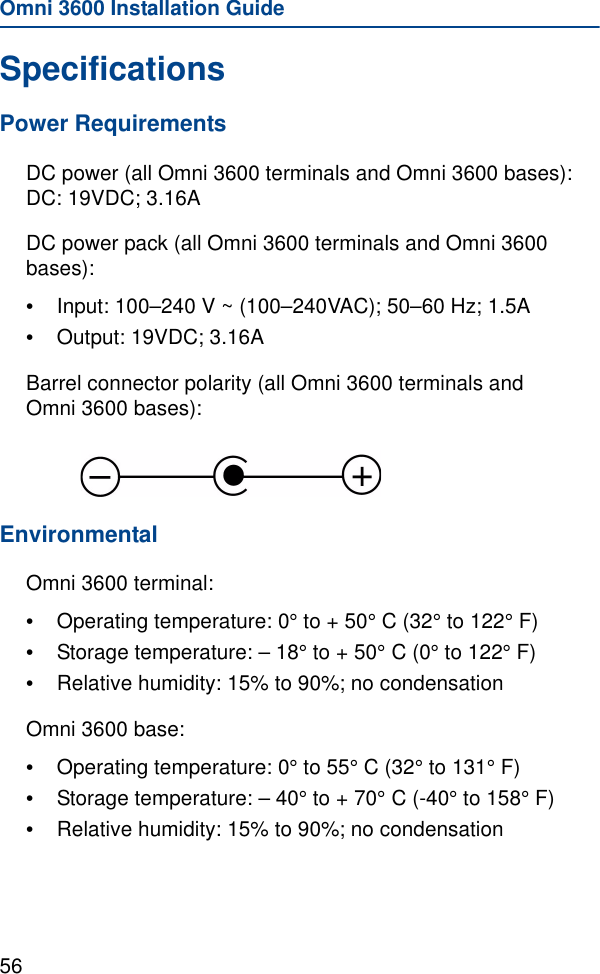 Omni 3600 Installation Guide56SpecificationsPower RequirementsDC power (all Omni 3600 terminals and Omni 3600 bases): DC: 19VDC; 3.16ADC power pack (all Omni 3600 terminals and Omni 3600 bases):•Input: 100–240 V ~ (100–240VAC); 50–60 Hz; 1.5A•Output: 19VDC; 3.16ABarrel connector polarity (all Omni 3600 terminals and Omni 3600 bases): EnvironmentalOmni 3600 terminal:•Operating temperature: 0° to + 50° C (32° to 122° F)•Storage temperature: – 18° to + 50° C (0° to 122° F)•Relative humidity: 15% to 90%; no condensationOmni 3600 base:•Operating temperature: 0° to 55° C (32° to 131° F)•Storage temperature: – 40° to + 70° C (-40° to 158° F)•Relative humidity: 15% to 90%; no condensation