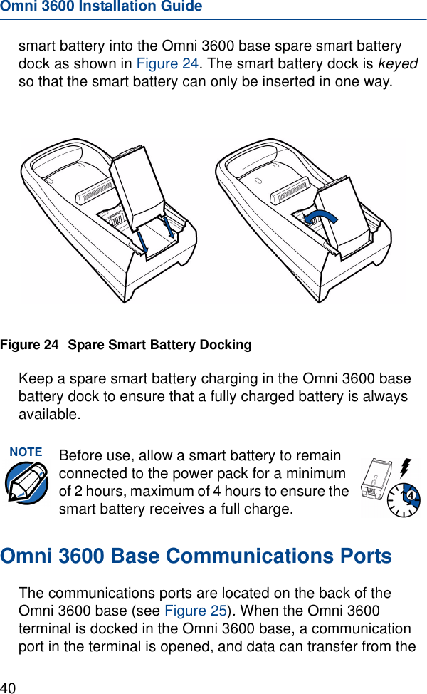 Omni 3600 Installation Guide40smart battery into the Omni 3600 base spare smart battery dock as shown in Figure 24. The smart battery dock is keyed so that the smart battery can only be inserted in one way.Figure 24 Spare Smart Battery DockingKeep a spare smart battery charging in the Omni 3600 base battery dock to ensure that a fully charged battery is always available.Omni 3600 Base Communications PortsThe communications ports are located on the back of the Omni 3600 base (see Figure 25). When the Omni 3600 terminal is docked in the Omni 3600 base, a communication port in the terminal is opened, and data can transfer from the NOTE Before use, allow a smart battery to remain connected to the power pack for a minimum of 2 hours, maximum of 4 hours to ensure the smart battery receives a full charge.