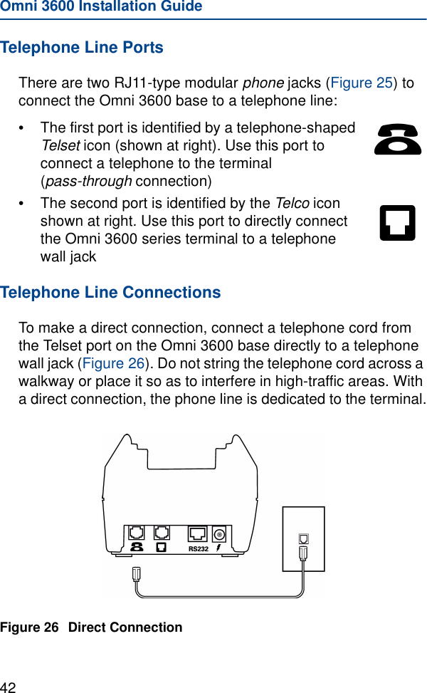 Omni 3600 Installation Guide42Telephone Line PortsThere are two RJ11-type modular phone jacks (Figure 25) to connect the Omni 3600 base to a telephone line:•The first port is identified by a telephone-shaped Telset icon (shown at right). Use this port to connect a telephone to the terminal (pass-through connection)•The second port is identified by the Telco icon shown at right. Use this port to directly connect the Omni 3600 series terminal to a telephone wall jackTelephone Line ConnectionsTo make a direct connection, connect a telephone cord from the Telset port on the Omni 3600 base directly to a telephone wall jack (Figure 26). Do not string the telephone cord across a walkway or place it so as to interfere in high-traffic areas. With a direct connection, the phone line is dedicated to the terminal.Figure 26 Direct Connection