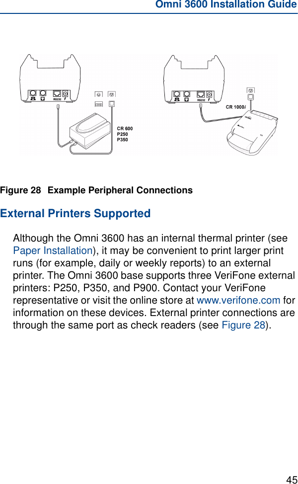45Omni 3600 Installation GuideFigure 28 Example Peripheral ConnectionsExternal Printers SupportedAlthough the Omni 3600 has an internal thermal printer (see Paper Installation), it may be convenient to print larger print runs (for example, daily or weekly reports) to an external printer. The Omni 3600 base supports three VeriFone external printers: P250, P350, and P900. Contact your VeriFone representative or visit the online store at www.verifone.com for information on these devices. External printer connections are through the same port as check readers (see Figure 28).