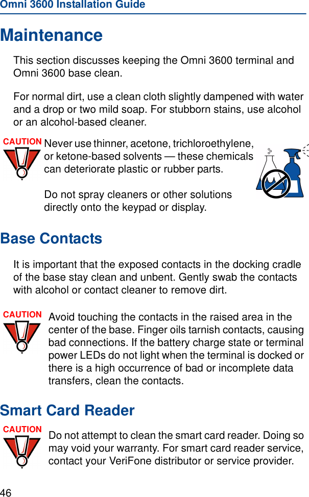 Omni 3600 Installation Guide46MaintenanceThis section discusses keeping the Omni 3600 terminal and Omni 3600 base clean.For normal dirt, use a clean cloth slightly dampened with water and a drop or two mild soap. For stubborn stains, use alcohol or an alcohol-based cleaner.Base ContactsIt is important that the exposed contacts in the docking cradle of the base stay clean and unbent. Gently swab the contacts with alcohol or contact cleaner to remove dirt.Smart Card ReaderCAUTION Never use thinner, acetone, trichloroethylene, or ketone-based solvents — these chemicals can deteriorate plastic or rubber parts. Do not spray cleaners or other solutions directly onto the keypad or display.CAUTION Avoid touching the contacts in the raised area in the center of the base. Finger oils tarnish contacts, causing bad connections. If the battery charge state or terminal power LEDs do not light when the terminal is docked or there is a high occurrence of bad or incomplete data transfers, clean the contacts.CAUTION Do not attempt to clean the smart card reader. Doing so may void your warranty. For smart card reader service, contact your VeriFone distributor or service provider.