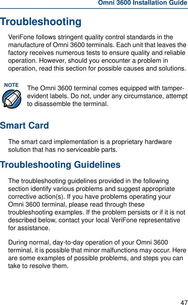 47Omni 3600 Installation GuideTroubleshootingVeriFone follows stringent quality control standards in the manufacture of Omni 3600 terminals. Each unit that leaves the factory receives numerous tests to ensure quality and reliable operation. However, should you encounter a problem in operation, read this section for possible causes and solutions.Smart CardThe smart card implementation is a proprietary hardware solution that has no serviceable parts.Troubleshooting GuidelinesThe troubleshooting guidelines provided in the following section identify various problems and suggest appropriate corrective action(s). If you have problems operating your Omni 3600 terminal, please read through these troubleshooting examples. If the problem persists or if it is not described below, contact your local VeriFone representative for assistance.During normal, day-to-day operation of your Omni 3600 terminal, it is possible that minor malfunctions may occur. Here are some examples of possible problems, and steps you can take to resolve them.NOTE The Omni 3600 terminal comes equipped with tamper-evident labels. Do not, under any circumstance, attempt to disassemble the terminal.