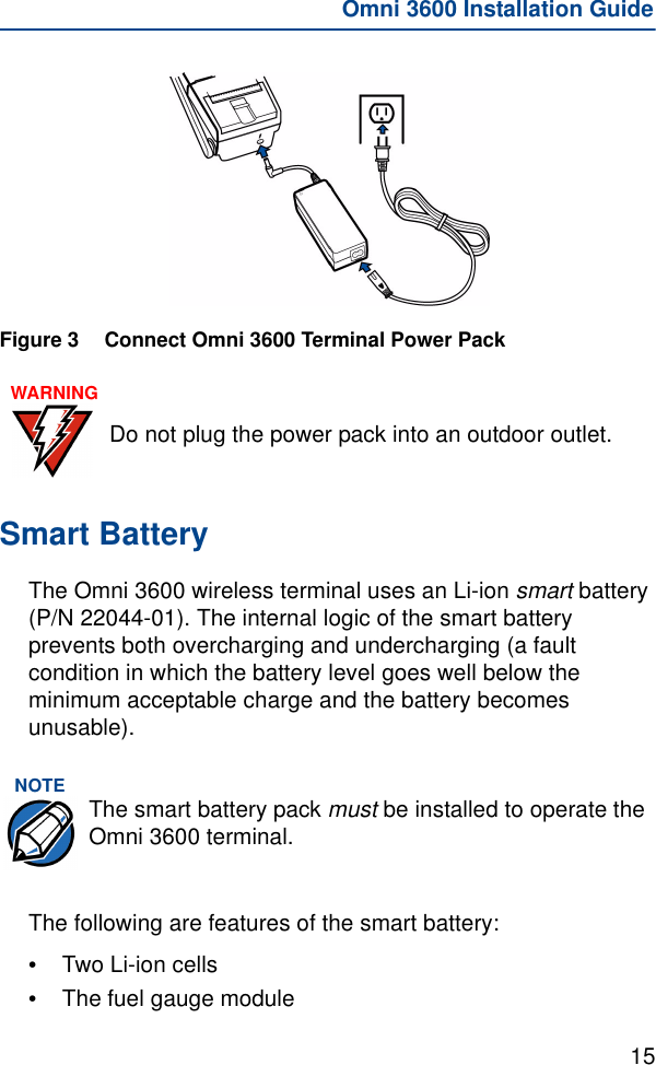 15Omni 3600 Installation GuideFigure 3 Connect Omni 3600 Terminal Power PackSmart BatteryThe Omni 3600 wireless terminal uses an Li-ion smart battery (P/N 22044-01). The internal logic of the smart battery prevents both overcharging and undercharging (a fault condition in which the battery level goes well below the minimum acceptable charge and the battery becomes unusable). The following are features of the smart battery:•Two Li-ion cells•The fuel gauge moduleWARNINGDo not plug the power pack into an outdoor outlet.NOTE The smart battery pack must be installed to operate the Omni 3600 terminal.