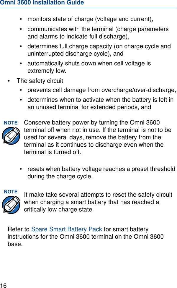 Omni 3600 Installation Guide16•monitors state of charge (voltage and current),•communicates with the terminal (charge parameters and alarms to indicate full discharge), •determines full charge capacity (on charge cycle and uninterrupted discharge cycle), and •automatically shuts down when cell voltage is extremely low.•The safety circuit•prevents cell damage from overcharge/over-discharge,•determines when to activate when the battery is left in an unused terminal for extended periods, and•resets when battery voltage reaches a preset threshold during the charge cycle.Refer to Spare Smart Battery Pack for smart battery instructions for the Omni 3600 terminal on the Omni 3600 base.NOTE Conserve battery power by turning the Omni 3600 terminal off when not in use. If the terminal is not to be used for several days, remove the battery from the terminal as it continues to discharge even when the terminal is turned off.NOTE It make take several attempts to reset the safety circuit when charging a smart battery that has reached a critically low charge state.