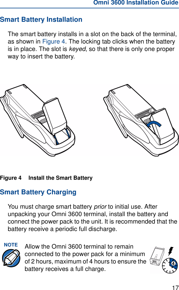 17Omni 3600 Installation GuideSmart Battery InstallationThe smart battery installs in a slot on the back of the terminal, as shown in Figure 4. The locking tab clicks when the battery is in place. The slot is keyed, so that there is only one proper way to insert the battery.Figure 4 Install the Smart Battery Smart Battery ChargingYou must charge smart battery prior to initial use. After unpacking your Omni 3600 terminal, install the battery and connect the power pack to the unit. It is recommended that the battery receive a periodic full discharge.NOTE Allow the Omni 3600 terminal to remain connected to the power pack for a minimum of 2 hours, maximum of 4 hours to ensure the battery receives a full charge.