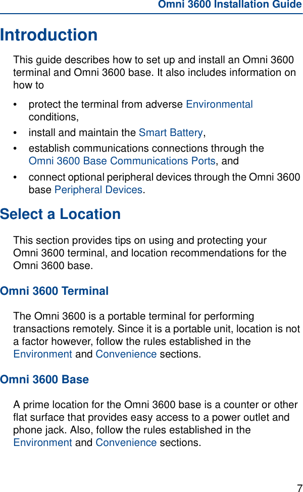 7Omni 3600 Installation GuideIntroductionThis guide describes how to set up and install an Omni 3600 terminal and Omni 3600 base. It also includes information on how to•protect the terminal from adverse Environmental conditions,•install and maintain the Smart Battery,•establish communications connections through the Omni 3600 Base Communications Ports, and •connect optional peripheral devices through the Omni 3600 base Peripheral Devices.Select a LocationThis section provides tips on using and protecting your Omni 3600 terminal, and location recommendations for the Omni 3600 base.Omni 3600 TerminalThe Omni 3600 is a portable terminal for performing transactions remotely. Since it is a portable unit, location is not a factor however, follow the rules established in the Environment and Convenience sections.Omni 3600 BaseA prime location for the Omni 3600 base is a counter or other flat surface that provides easy access to a power outlet and phone jack. Also, follow the rules established in the Environment and Convenience sections.