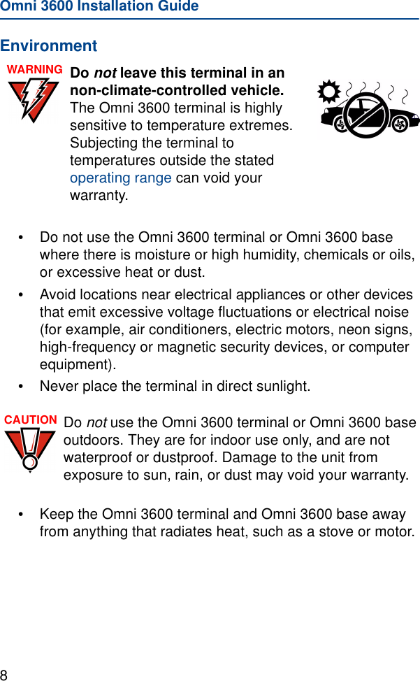 Omni 3600 Installation Guide8Environment•Do not use the Omni 3600 terminal or Omni 3600 base where there is moisture or high humidity, chemicals or oils, or excessive heat or dust.•Avoid locations near electrical appliances or other devices that emit excessive voltage fluctuations or electrical noise (for example, air conditioners, electric motors, neon signs, high-frequency or magnetic security devices, or computer equipment).•Never place the terminal in direct sunlight.•Keep the Omni 3600 terminal and Omni 3600 base away from anything that radiates heat, such as a stove or motor.WARNING Do not leave this terminal in an non-climate-controlled vehicle. The Omni 3600 terminal is highly sensitive to temperature extremes. Subjecting the terminal to temperatures outside the stated operating range can void your warranty.CAUTION Do not use the Omni 3600 terminal or Omni 3600 base outdoors. They are for indoor use only, and are not waterproof or dustproof. Damage to the unit from exposure to sun, rain, or dust may void your warranty.