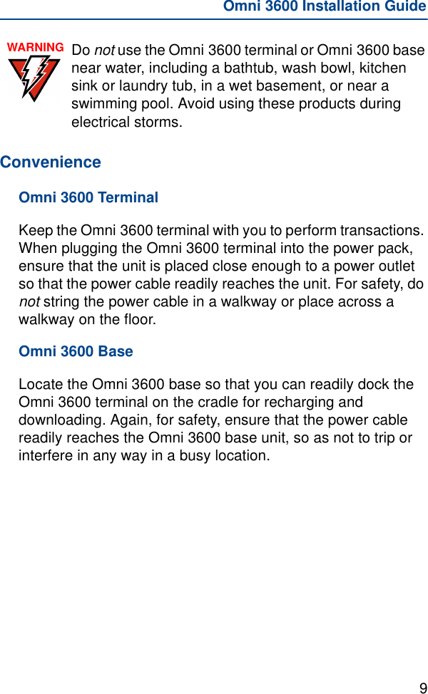 9Omni 3600 Installation GuideConvenienceOmni 3600 TerminalKeep the Omni 3600 terminal with you to perform transactions. When plugging the Omni 3600 terminal into the power pack, ensure that the unit is placed close enough to a power outlet so that the power cable readily reaches the unit. For safety, do not string the power cable in a walkway or place across a walkway on the floor.Omni 3600 BaseLocate the Omni 3600 base so that you can readily dock the Omni 3600 terminal on the cradle for recharging and downloading. Again, for safety, ensure that the power cable readily reaches the Omni 3600 base unit, so as not to trip or interfere in any way in a busy location.WARNING Do not use the Omni 3600 terminal or Omni 3600 base near water, including a bathtub, wash bowl, kitchen sink or laundry tub, in a wet basement, or near a swimming pool. Avoid using these products during electrical storms.