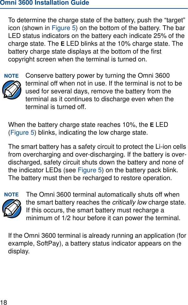 Omni 3600 Installation Guide18To determine the charge state of the battery, push the “target” icon (shown in Figure 5) on the bottom of the battery. The bar LED status indicators on the battery each indicate 25% of the charge state. The E LED blinks at the 10% charge state. The battery charge state displays at the bottom of the first copyright screen when the terminal is turned on.When the battery charge state reaches 10%, the E LED (Figure 5) blinks, indicating the low charge state.The smart battery has a safety circuit to protect the Li-ion cells from overcharging and over-discharging. If the battery is over-discharged, safety circuit shuts down the battery and none of the indicator LEDs (see Figure 5) on the battery pack blink. The battery must then be recharged to restore operation.If the Omni 3600 terminal is already running an application (for example, SoftPay), a battery status indicator appears on the display.NOTE Conserve battery power by turning the Omni 3600 terminal off when not in use. If the terminal is not to be used for several days, remove the battery from the terminal as it continues to discharge even when the terminal is turned off.NOTE The Omni 3600 terminal automatically shuts off when the smart battery reaches the critically low charge state. If this occurs, the smart battery must recharge a minimum of 1/2 hour before it can power the terminal.