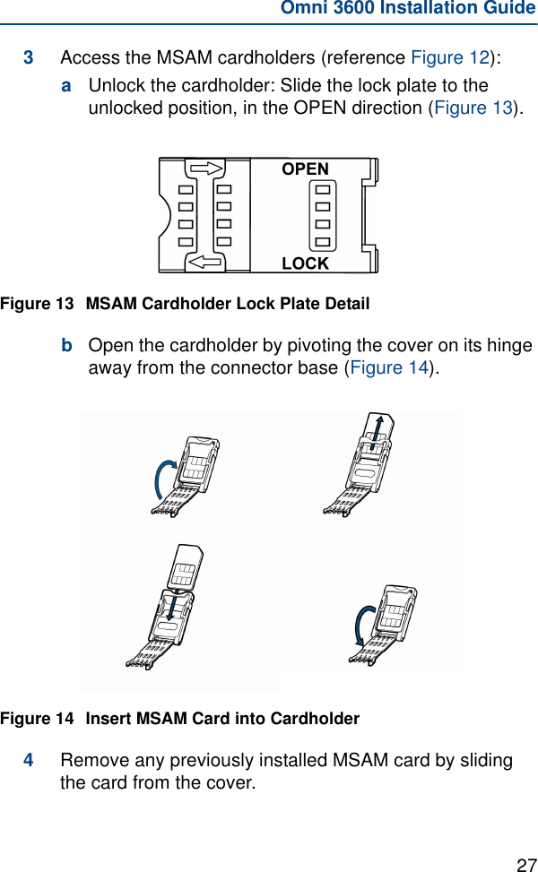 27Omni 3600 Installation Guide3Access the MSAM cardholders (reference Figure 12):aUnlock the cardholder: Slide the lock plate to the unlocked position, in the OPEN direction (Figure 13).Figure 13 MSAM Cardholder Lock Plate DetailbOpen the cardholder by pivoting the cover on its hinge away from the connector base (Figure 14).Figure 14 Insert MSAM Card into Cardholder4Remove any previously installed MSAM card by sliding the card from the cover.