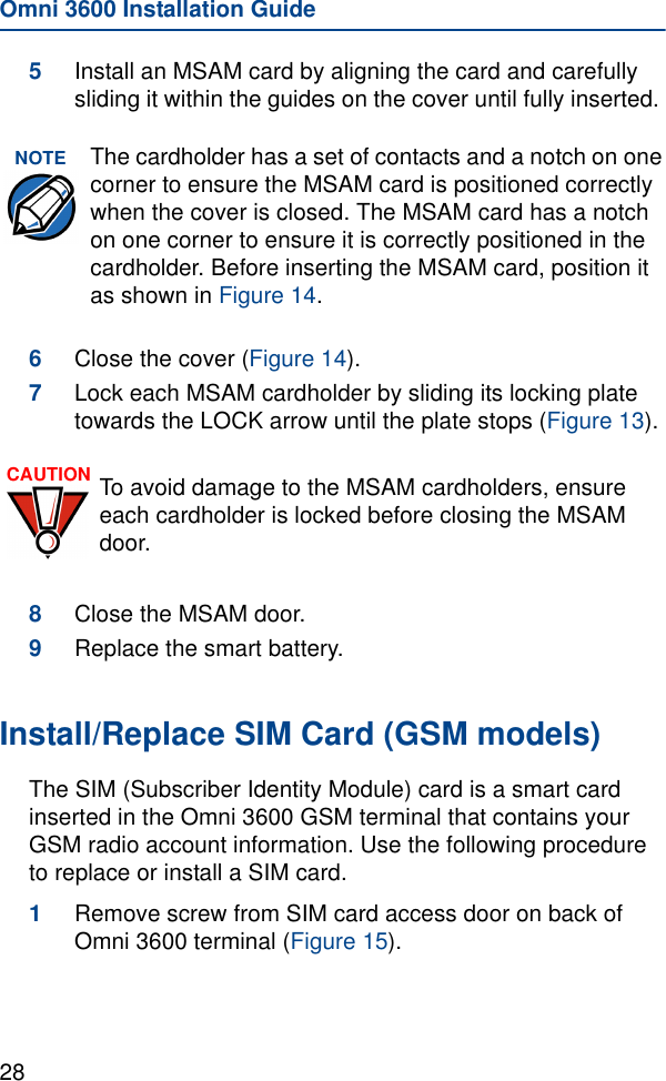 Omni 3600 Installation Guide285Install an MSAM card by aligning the card and carefully sliding it within the guides on the cover until fully inserted. 6Close the cover (Figure 14).7Lock each MSAM cardholder by sliding its locking plate towards the LOCK arrow until the plate stops (Figure 13). 8Close the MSAM door.9Replace the smart battery.Install/Replace SIM Card (GSM models)The SIM (Subscriber Identity Module) card is a smart card inserted in the Omni 3600 GSM terminal that contains your GSM radio account information. Use the following procedure to replace or install a SIM card.1Remove screw from SIM card access door on back of Omni 3600 terminal (Figure 15).NOTE The cardholder has a set of contacts and a notch on one corner to ensure the MSAM card is positioned correctly when the cover is closed. The MSAM card has a notch on one corner to ensure it is correctly positioned in the cardholder. Before inserting the MSAM card, position it as shown in Figure 14.CAUTION To avoid damage to the MSAM cardholders, ensure each cardholder is locked before closing the MSAM door.