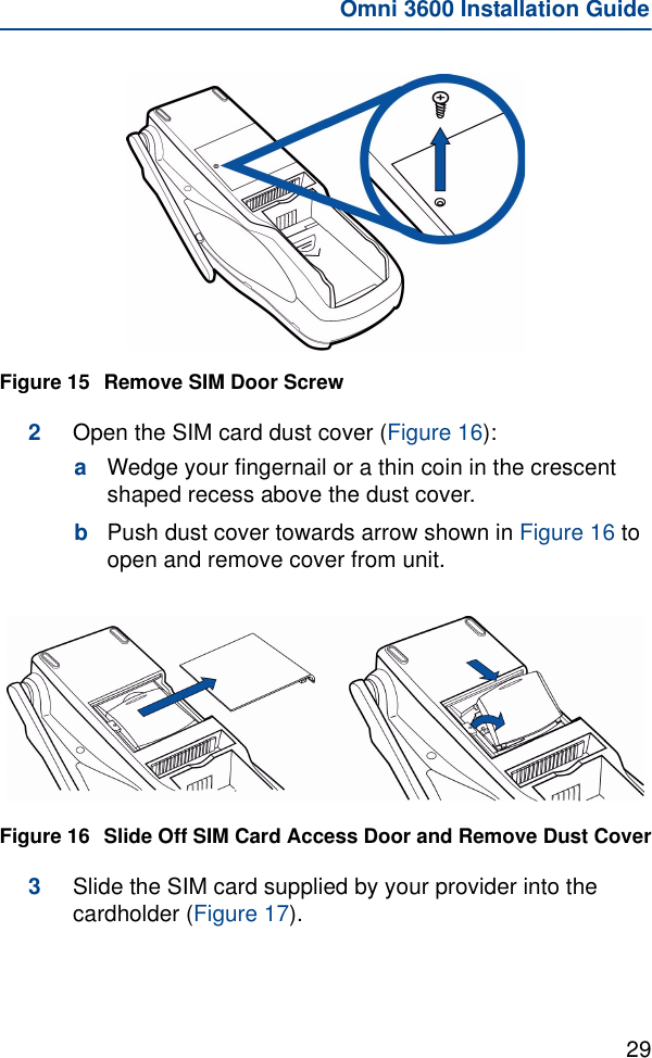 29Omni 3600 Installation GuideFigure 15 Remove SIM Door Screw2Open the SIM card dust cover (Figure 16):aWedge your fingernail or a thin coin in the crescent shaped recess above the dust cover.bPush dust cover towards arrow shown in Figure 16 to open and remove cover from unit.Figure 16 Slide Off SIM Card Access Door and Remove Dust Cover3Slide the SIM card supplied by your provider into the cardholder (Figure 17). 