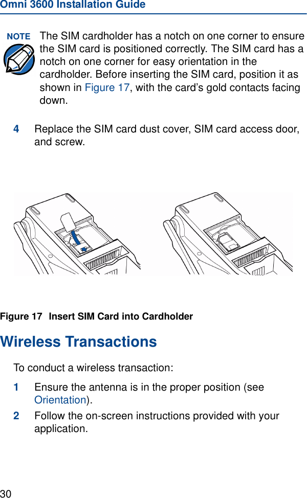 Omni 3600 Installation Guide304Replace the SIM card dust cover, SIM card access door, and screw.Figure 17 Insert SIM Card into CardholderWireless TransactionsTo conduct a wireless transaction:1Ensure the antenna is in the proper position (see Orientation).2Follow the on-screen instructions provided with your application.NOTE The SIM cardholder has a notch on one corner to ensure the SIM card is positioned correctly. The SIM card has a notch on one corner for easy orientation in the cardholder. Before inserting the SIM card, position it as shown in Figure 17, with the card’s gold contacts facing down.