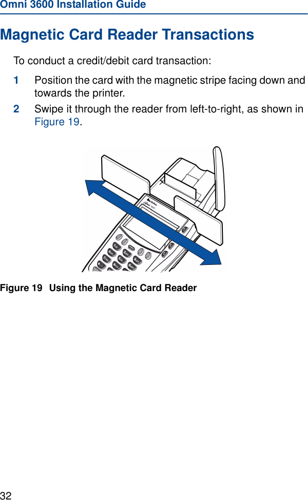 Omni 3600 Installation Guide32Magnetic Card Reader TransactionsTo conduct a credit/debit card transaction:1Position the card with the magnetic stripe facing down and towards the printer.2Swipe it through the reader from left-to-right, as shown in Figure 19.Figure 19 Using the Magnetic Card Reader