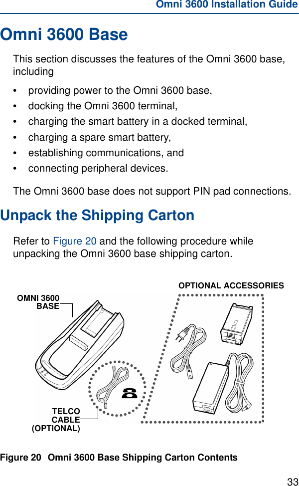 33Omni 3600 Installation GuideOmni 3600 BaseThis section discusses the features of the Omni 3600 base, including•providing power to the Omni 3600 base,•docking the Omni 3600 terminal,•charging the smart battery in a docked terminal,•charging a spare smart battery,•establishing communications, and•connecting peripheral devices.The Omni 3600 base does not support PIN pad connections.Unpack the Shipping CartonRefer to Figure 20 and the following procedure while unpacking the Omni 3600 base shipping carton.Figure 20 Omni 3600 Base Shipping Carton ContentsOMNI 3600BASETELCOCABLE(OPTIONAL)OPTIONAL ACCESSORIES