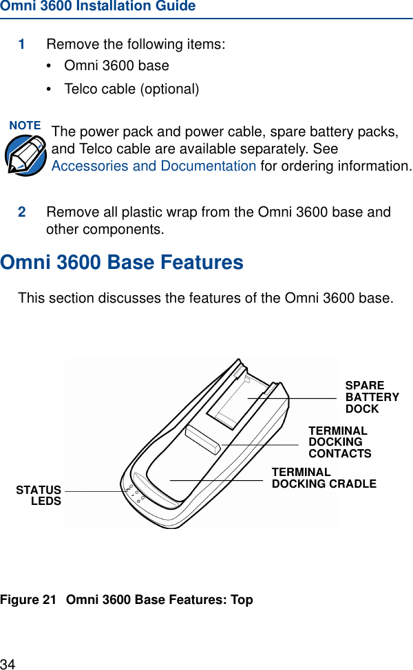 Omni 3600 Installation Guide341Remove the following items:•Omni 3600 base•Telco cable (optional)2Remove all plastic wrap from the Omni 3600 base and other components.Omni 3600 Base FeaturesThis section discusses the features of the Omni 3600 base.Figure 21 Omni 3600 Base Features: TopNOTE The power pack and power cable, spare battery packs, and Telco cable are available separately. See Accessories and Documentation for ordering information.STATUSLEDSSPARE BATTERY DOCKTERMINAL DOCKING CONTACTSTERMINAL DOCKING CRADLE