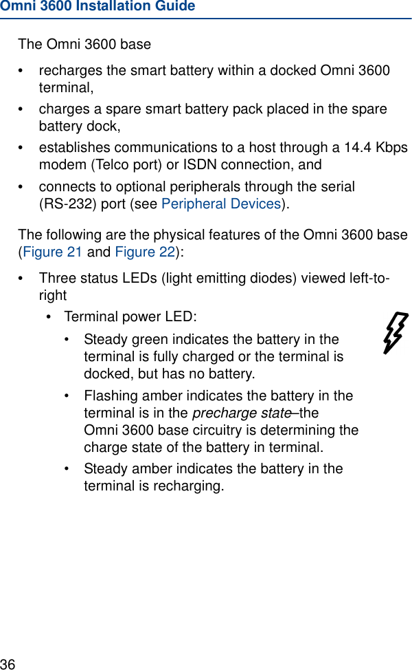 Omni 3600 Installation Guide36The Omni 3600 base•recharges the smart battery within a docked Omni 3600 terminal, •charges a spare smart battery pack placed in the spare battery dock,•establishes communications to a host through a 14.4 Kbps modem (Telco port) or ISDN connection, and•connects to optional peripherals through the serial (RS-232) port (see Peripheral Devices).The following are the physical features of the Omni 3600 base (Figure 21 and Figure 22):•Three status LEDs (light emitting diodes) viewed left-to-right•Terminal power LED:•Steady green indicates the battery in the terminal is fully charged or the terminal is docked, but has no battery.•Flashing amber indicates the battery in the terminal is in the precharge state–the Omni 3600 base circuitry is determining the charge state of the battery in terminal.•Steady amber indicates the battery in the terminal is recharging.