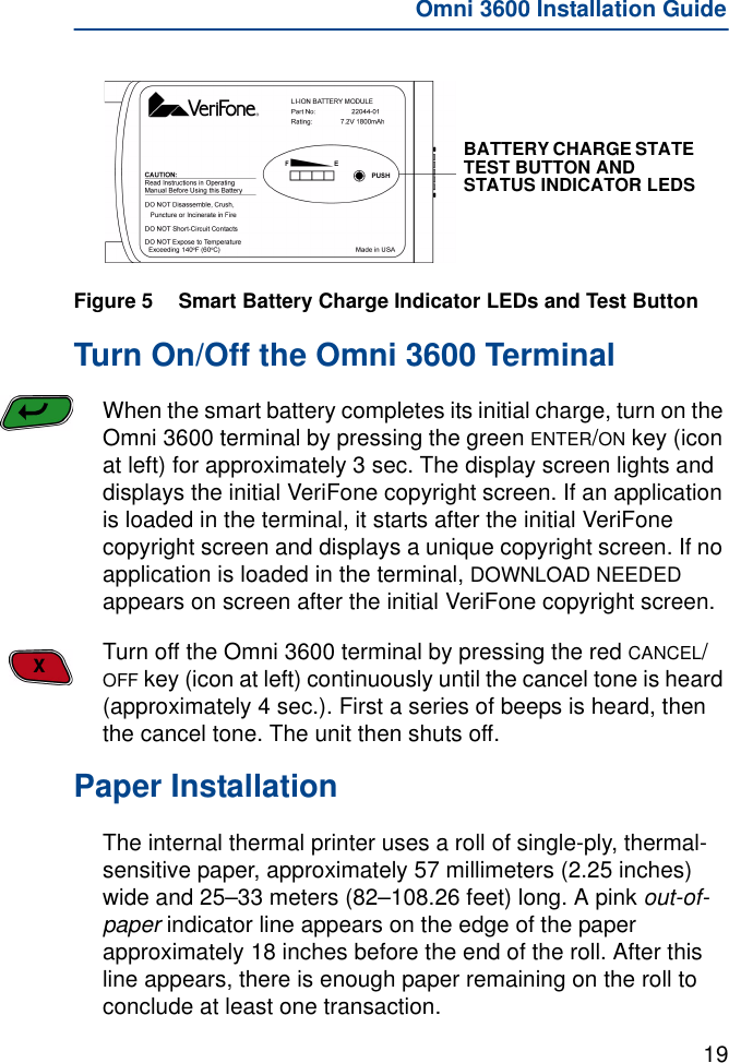 19Omni 3600 Installation GuideFigure 5 Smart Battery Charge Indicator LEDs and Test ButtonTurn On/Off the Omni 3600 TerminalWhen the smart battery completes its initial charge, turn on the Omni 3600 terminal by pressing the green ENTER/ON key (icon at left) for approximately 3 sec. The display screen lights and displays the initial VeriFone copyright screen. If an application is loaded in the terminal, it starts after the initial VeriFone copyright screen and displays a unique copyright screen. If no application is loaded in the terminal, DOWNLOAD NEEDED appears on screen after the initial VeriFone copyright screen.Turn off the Omni 3600 terminal by pressing the red CANCEL/OFF key (icon at left) continuously until the cancel tone is heard (approximately 4 sec.). First a series of beeps is heard, then the cancel tone. The unit then shuts off.Paper InstallationThe internal thermal printer uses a roll of single-ply, thermal-sensitive paper, approximately 57 millimeters (2.25 inches) wide and 25–33 meters (82–108.26 feet) long. A pink out-of-paper indicator line appears on the edge of the paper approximately 18 inches before the end of the roll. After this line appears, there is enough paper remaining on the roll to conclude at least one transaction.BATTERY CHARGE STATE TEST BUTTON AND STATUS INDICATOR LEDS