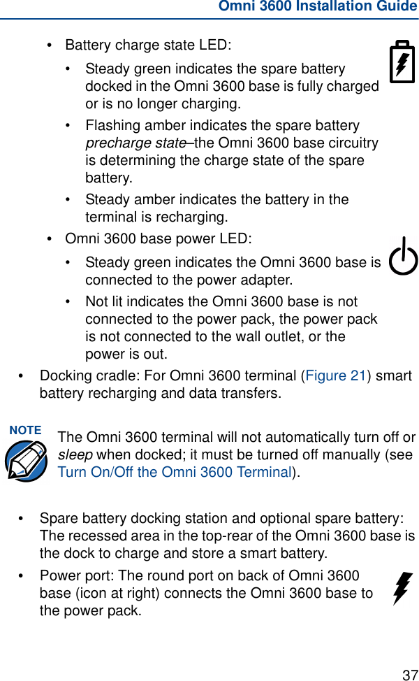 37Omni 3600 Installation Guide•Battery charge state LED: •Steady green indicates the spare battery docked in the Omni 3600 base is fully charged or is no longer charging.•Flashing amber indicates the spare battery precharge state–the Omni 3600 base circuitry is determining the charge state of the spare battery.•Steady amber indicates the battery in the terminal is recharging.•Omni 3600 base power LED: •Steady green indicates the Omni 3600 base is connected to the power adapter.•Not lit indicates the Omni 3600 base is not connected to the power pack, the power pack is not connected to the wall outlet, or the power is out.•Docking cradle: For Omni 3600 terminal (Figure 21) smart battery recharging and data transfers. •Spare battery docking station and optional spare battery: The recessed area in the top-rear of the Omni 3600 base is the dock to charge and store a smart battery.•Power port: The round port on back of Omni 3600 base (icon at right) connects the Omni 3600 base to the power pack.NOTE The Omni 3600 terminal will not automatically turn off or sleep when docked; it must be turned off manually (see Turn On/Off the Omni 3600 Terminal).