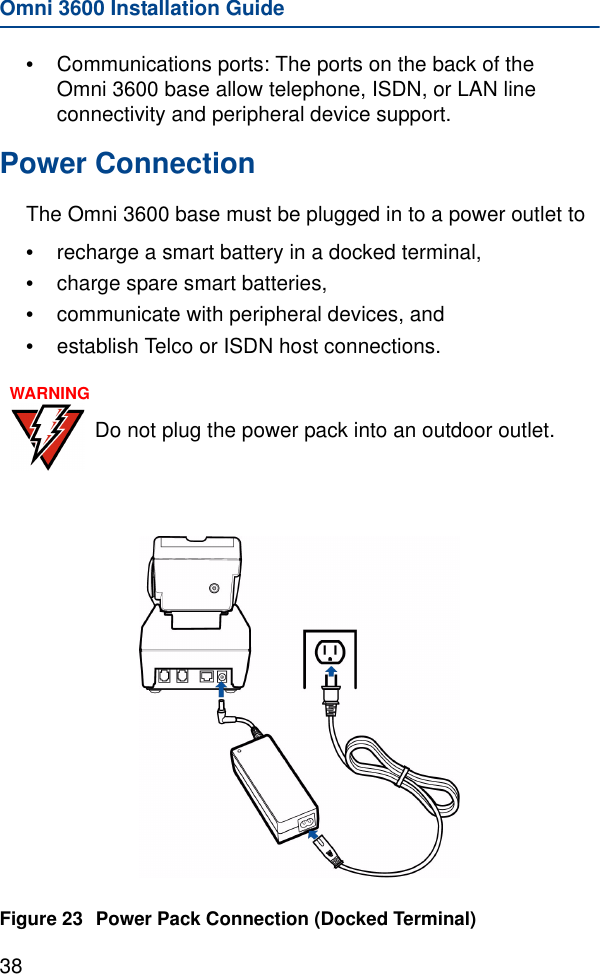 Omni 3600 Installation Guide38•Communications ports: The ports on the back of the Omni 3600 base allow telephone, ISDN, or LAN line connectivity and peripheral device support.Power ConnectionThe Omni 3600 base must be plugged in to a power outlet to•recharge a smart battery in a docked terminal, •charge spare smart batteries, •communicate with peripheral devices, and •establish Telco or ISDN host connections. Figure 23 Power Pack Connection (Docked Terminal)WARNINGDo not plug the power pack into an outdoor outlet.