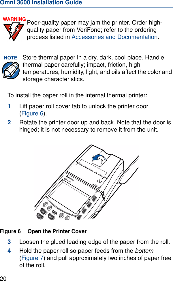 Omni 3600 Installation Guide20To install the paper roll in the internal thermal printer:1Lift paper roll cover tab to unlock the printer door (Figure 6). 2Rotate the printer door up and back. Note that the door is hinged; it is not necessary to remove it from the unit.Figure 6 Open the Printer Cover3Loosen the glued leading edge of the paper from the roll.4Hold the paper roll so paper feeds from the bottom (Figure 7) and pull approximately two inches of paper free of the roll.WARNING Poor-quality paper may jam the printer. Order high-quality paper from VeriFone; refer to the ordering process listed in Accessories and Documentation.NOTE Store thermal paper in a dry, dark, cool place. Handle thermal paper carefully; impact, friction, high temperatures, humidity, light, and oils affect the color and storage characteristics. 