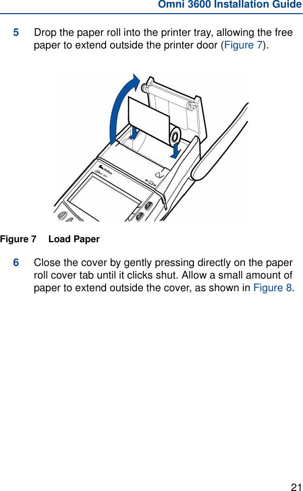 21Omni 3600 Installation Guide5Drop the paper roll into the printer tray, allowing the free paper to extend outside the printer door (Figure 7).Figure 7 Load Paper 6Close the cover by gently pressing directly on the paper roll cover tab until it clicks shut. Allow a small amount of paper to extend outside the cover, as shown in Figure 8.