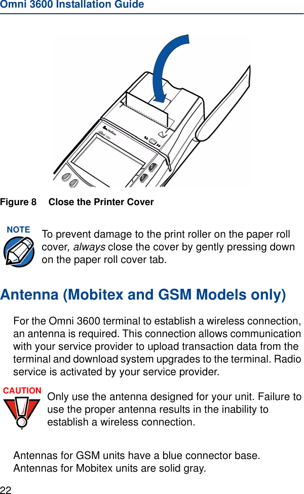 Omni 3600 Installation Guide22Figure 8 Close the Printer CoverAntenna (Mobitex and GSM Models only)For the Omni 3600 terminal to establish a wireless connection, an antenna is required. This connection allows communication with your service provider to upload transaction data from the terminal and download system upgrades to the terminal. Radio service is activated by your service provider. Antennas for GSM units have a blue connector base. Antennas for Mobitex units are solid gray.NOTE To prevent damage to the print roller on the paper roll cover, always close the cover by gently pressing down on the paper roll cover tab.CAUTION Only use the antenna designed for your unit. Failure to use the proper antenna results in the inability to establish a wireless connection.