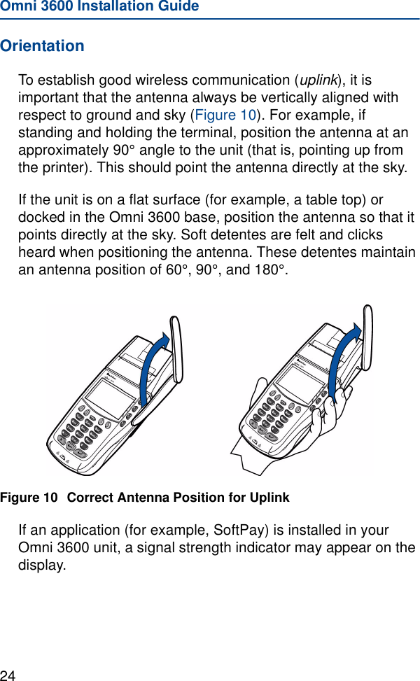 Omni 3600 Installation Guide24OrientationTo establish good wireless communication (uplink), it is important that the antenna always be vertically aligned with respect to ground and sky (Figure 10). For example, if standing and holding the terminal, position the antenna at an approximately 90° angle to the unit (that is, pointing up from the printer). This should point the antenna directly at the sky. If the unit is on a flat surface (for example, a table top) or docked in the Omni 3600 base, position the antenna so that it points directly at the sky. Soft detentes are felt and clicks heard when positioning the antenna. These detentes maintain an antenna position of 60°, 90°, and 180°.Figure 10 Correct Antenna Position for UplinkIf an application (for example, SoftPay) is installed in your Omni 3600 unit, a signal strength indicator may appear on the display.