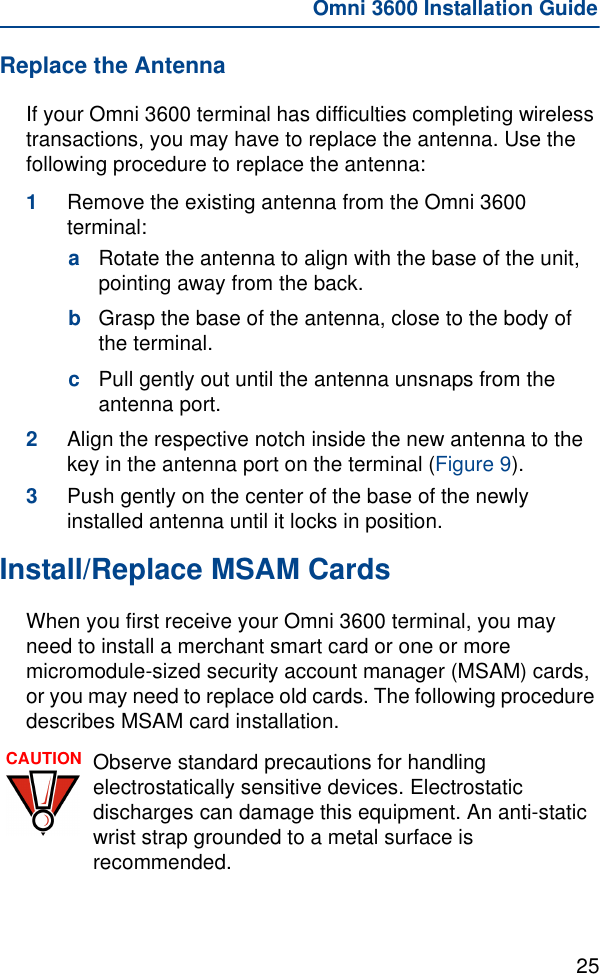 25Omni 3600 Installation GuideReplace the AntennaIf your Omni 3600 terminal has difficulties completing wireless transactions, you may have to replace the antenna. Use the following procedure to replace the antenna:1Remove the existing antenna from the Omni 3600 terminal:aRotate the antenna to align with the base of the unit, pointing away from the back. bGrasp the base of the antenna, close to the body of the terminal.cPull gently out until the antenna unsnaps from the antenna port.2Align the respective notch inside the new antenna to the key in the antenna port on the terminal (Figure 9).3Push gently on the center of the base of the newly installed antenna until it locks in position.Install/Replace MSAM CardsWhen you first receive your Omni 3600 terminal, you may need to install a merchant smart card or one or more micromodule-sized security account manager (MSAM) cards, or you may need to replace old cards. The following procedure describes MSAM card installation.CAUTION Observe standard precautions for handling electrostatically sensitive devices. Electrostatic discharges can damage this equipment. An anti-static wrist strap grounded to a metal surface is recommended.