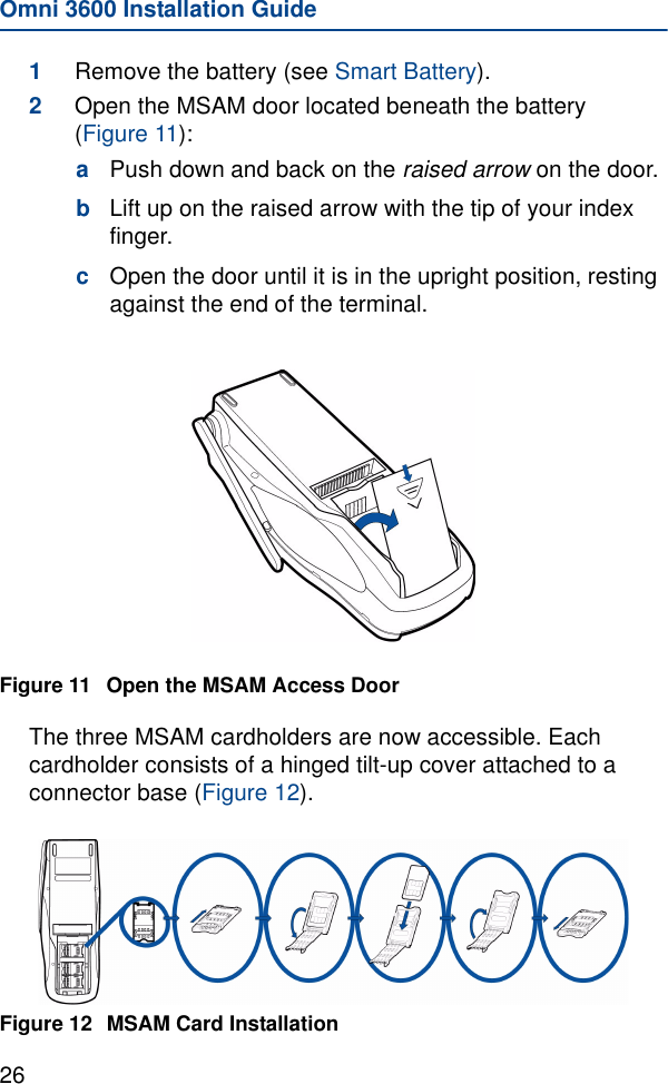 Omni 3600 Installation Guide261Remove the battery (see Smart Battery). 2Open the MSAM door located beneath the battery (Figure 11):aPush down and back on the raised arrow on the door.bLift up on the raised arrow with the tip of your index finger.cOpen the door until it is in the upright position, resting against the end of the terminal.Figure 11 Open the MSAM Access DoorThe three MSAM cardholders are now accessible. Each cardholder consists of a hinged tilt-up cover attached to a connector base (Figure 12).Figure 12 MSAM Card Installation