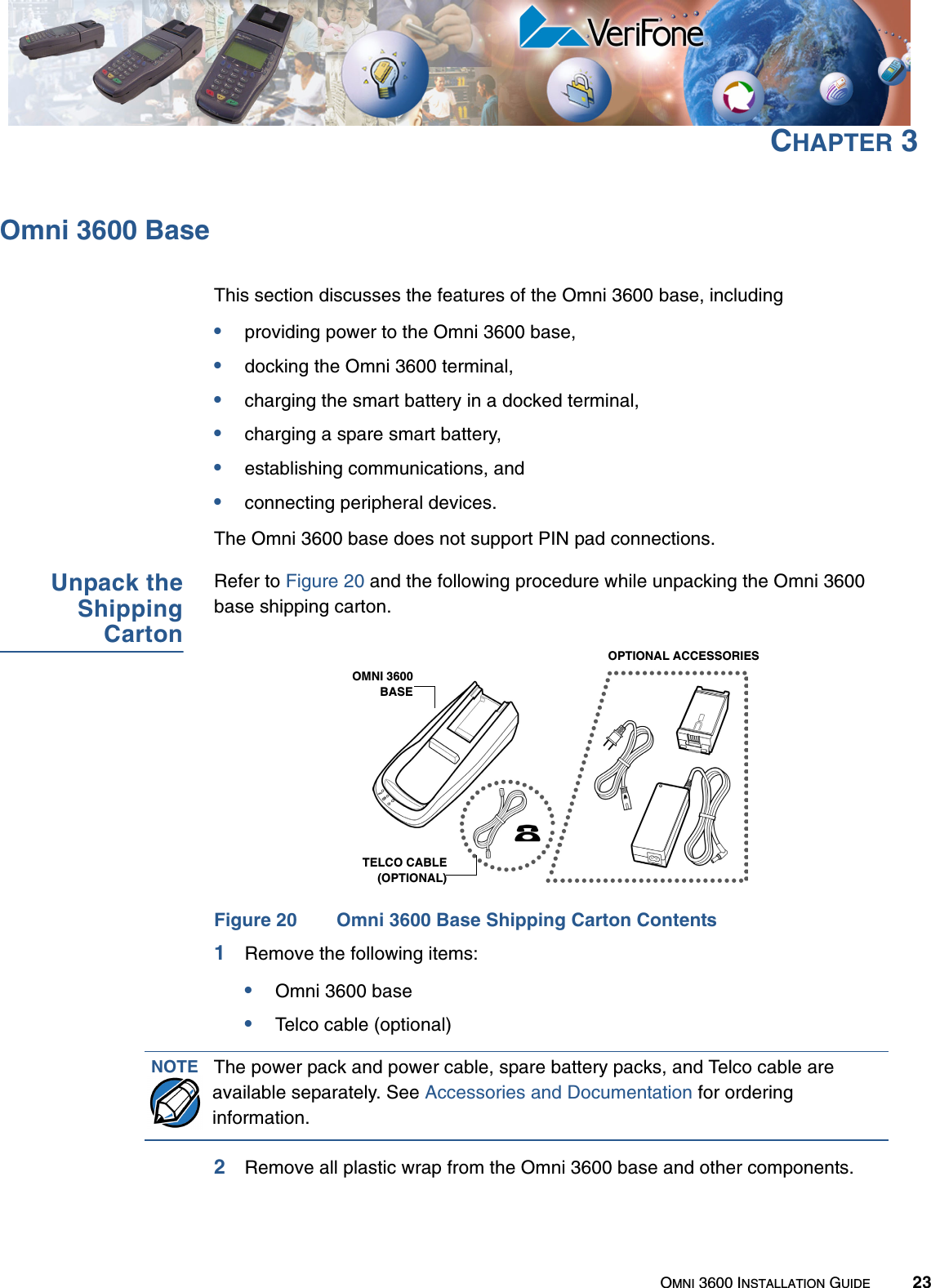 OMNI 3600 INSTALLATION GUIDE 23CHAPTER 3Omni 3600 BaseThis section discusses the features of the Omni 3600 base, including•providing power to the Omni 3600 base,•docking the Omni 3600 terminal,•charging the smart battery in a docked terminal,•charging a spare smart battery,•establishing communications, and•connecting peripheral devices.The Omni 3600 base does not support PIN pad connections.Unpack theShippingCartonRefer to Figure 20 and the following procedure while unpacking the Omni 3600 base shipping carton.Figure 20 Omni 3600 Base Shipping Carton Contents1Remove the following items:•Omni 3600 base•Telco cable (optional)2Remove all plastic wrap from the Omni 3600 base and other components.OMNI 3600BASETELCO CABLE(OPTIONAL)OPTIONAL ACCESSORIESNOTE The power pack and power cable, spare battery packs, and Telco cable are available separately. See Accessories and Documentation for ordering information.