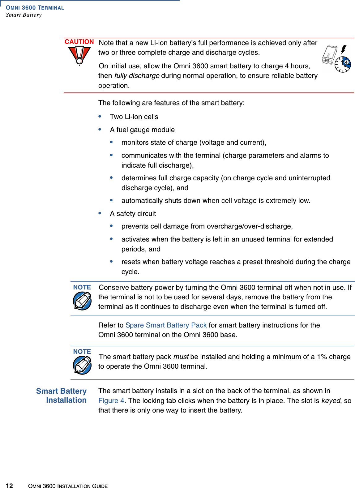 OMNI 3600 TERMINALSmart Battery12 OMNI 3600 INSTALLATION GUIDEThe following are features of the smart battery:•Two Li-ion cells•A fuel gauge module•monitors state of charge (voltage and current),•communicates with the terminal (charge parameters and alarms to indicate full discharge), •determines full charge capacity (on charge cycle and uninterrupted discharge cycle), and •automatically shuts down when cell voltage is extremely low.•A safety circuit•prevents cell damage from overcharge/over-discharge,•activates when the battery is left in an unused terminal for extended periods, and•resets when battery voltage reaches a preset threshold during the charge cycle.Refer to Spare Smart Battery Pack for smart battery instructions for the Omni 3600 terminal on the Omni 3600 base.Smart BatteryInstallationThe smart battery installs in a slot on the back of the terminal, as shown in Figure 4. The locking tab clicks when the battery is in place. The slot is keyed, so that there is only one way to insert the battery.CAUTION Note that a new Li-ion battery’s full performance is achieved only after two or three complete charge and discharge cycles.On initial use, allow the Omni 3600 smart battery to charge 4 hours, then fully discharge during normal operation, to ensure reliable battery operation. NOTE Conserve battery power by turning the Omni 3600 terminal off when not in use. If the terminal is not to be used for several days, remove the battery from the terminal as it continues to discharge even when the terminal is turned off.NOTE The smart battery pack must be installed and holding a minimum of a 1% charge to operate the Omni 3600 terminal.