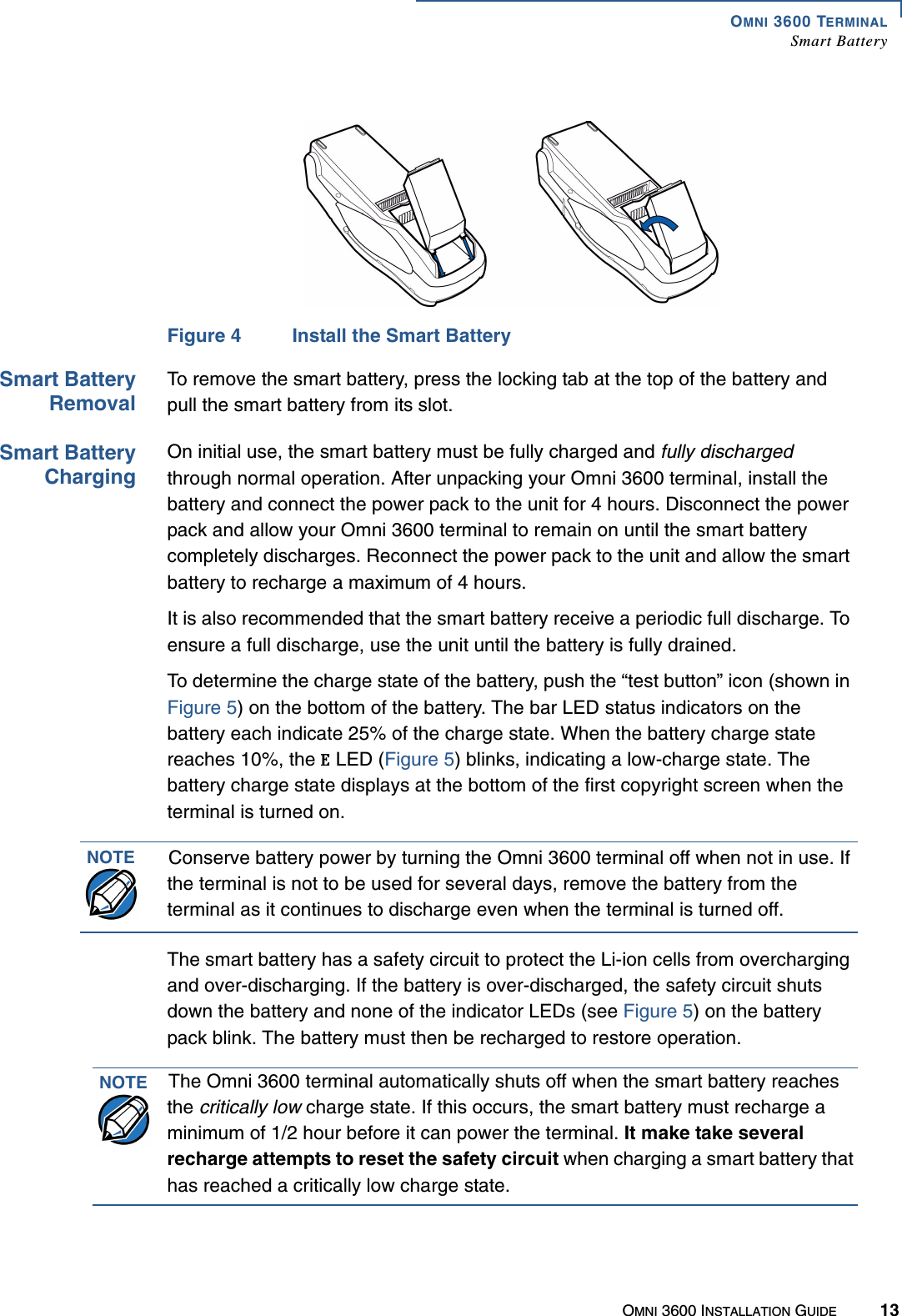 OMNI 3600 TERMINALSmart BatteryOMNI 3600 INSTALLATION GUIDE 13Figure 4 Install the Smart Battery Smart BatteryRemovalTo remove the smart battery, press the locking tab at the top of the battery and pull the smart battery from its slot.Smart BatteryChargingOn initial use, the smart battery must be fully charged and fully discharged through normal operation. After unpacking your Omni 3600 terminal, install the battery and connect the power pack to the unit for 4 hours. Disconnect the power pack and allow your Omni 3600 terminal to remain on until the smart battery completely discharges. Reconnect the power pack to the unit and allow the smart battery to recharge a maximum of 4 hours.It is also recommended that the smart battery receive a periodic full discharge. To ensure a full discharge, use the unit until the battery is fully drained.To determine the charge state of the battery, push the “test button” icon (shown in Figure 5) on the bottom of the battery. The bar LED status indicators on the battery each indicate 25% of the charge state. When the battery charge state reaches 10%, the   LED (Figure 5) blinks, indicating a low-charge state. The battery charge state displays at the bottom of the first copyright screen when the terminal is turned on.The smart battery has a safety circuit to protect the Li-ion cells from overcharging and over-discharging. If the battery is over-discharged, the safety circuit shuts down the battery and none of the indicator LEDs (see Figure 5) on the battery pack blink. The battery must then be recharged to restore operation.NOTE Conserve battery power by turning the Omni 3600 terminal off when not in use. If the terminal is not to be used for several days, remove the battery from the terminal as it continues to discharge even when the terminal is turned off.NOTE The Omni 3600 terminal automatically shuts off when the smart battery reaches the critically low charge state. If this occurs, the smart battery must recharge a minimum of 1/2 hour before it can power the terminal. It make take several recharge attempts to reset the safety circuit when charging a smart battery that has reached a critically low charge state.