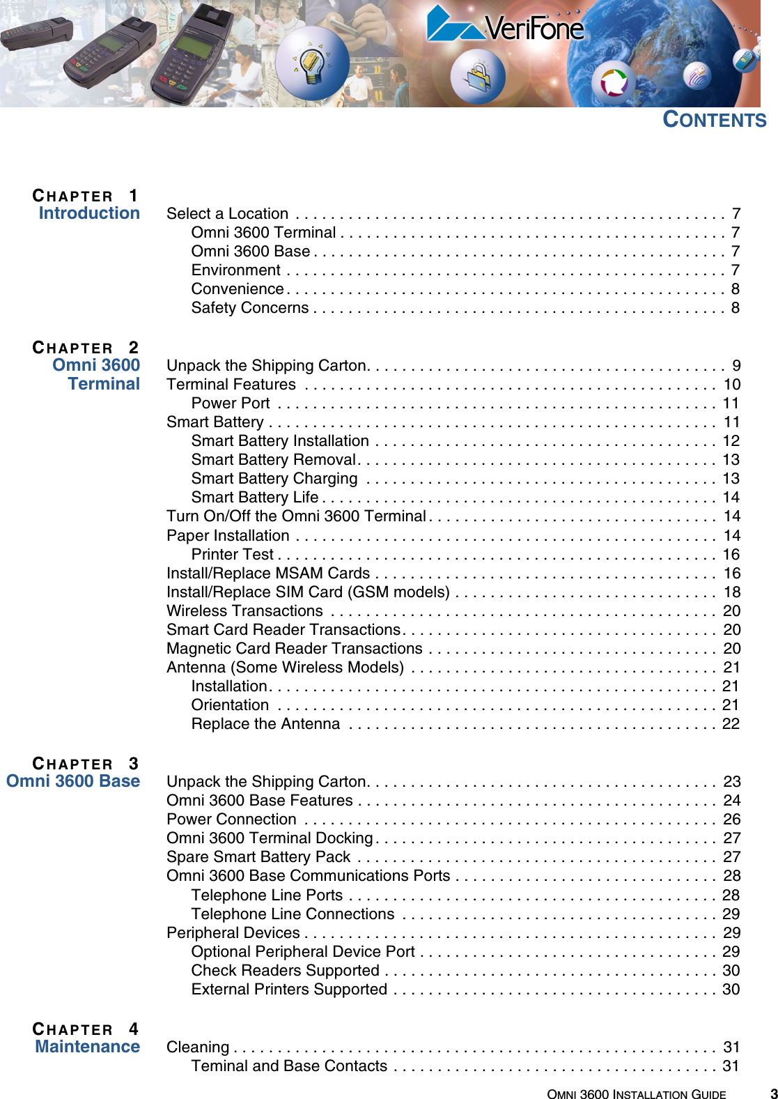 OMNI 3600 INSTALLATION GUIDE 3CONTENTSCHAPTER 1Introduction Select a Location  . . . . . . . . . . . . . . . . . . . . . . . . . . . . . . . . . . . . . . . . . . . . . . . . .  7Omni 3600 Terminal . . . . . . . . . . . . . . . . . . . . . . . . . . . . . . . . . . . . . . . . . . . . 7Omni 3600 Base . . . . . . . . . . . . . . . . . . . . . . . . . . . . . . . . . . . . . . . . . . . . . . . 7Environment . . . . . . . . . . . . . . . . . . . . . . . . . . . . . . . . . . . . . . . . . . . . . . . . . .  7Convenience . . . . . . . . . . . . . . . . . . . . . . . . . . . . . . . . . . . . . . . . . . . . . . . . . .  8Safety Concerns . . . . . . . . . . . . . . . . . . . . . . . . . . . . . . . . . . . . . . . . . . . . . . . 8CHAPTER 2Omni 3600TerminalUnpack the Shipping Carton. . . . . . . . . . . . . . . . . . . . . . . . . . . . . . . . . . . . . . . . .  9Terminal Features  . . . . . . . . . . . . . . . . . . . . . . . . . . . . . . . . . . . . . . . . . . . . . . .  10Power Port  . . . . . . . . . . . . . . . . . . . . . . . . . . . . . . . . . . . . . . . . . . . . . . . . . . 11Smart Battery . . . . . . . . . . . . . . . . . . . . . . . . . . . . . . . . . . . . . . . . . . . . . . . . . . .  11Smart Battery Installation . . . . . . . . . . . . . . . . . . . . . . . . . . . . . . . . . . . . . . . 12Smart Battery Removal. . . . . . . . . . . . . . . . . . . . . . . . . . . . . . . . . . . . . . . . . 13Smart Battery Charging  . . . . . . . . . . . . . . . . . . . . . . . . . . . . . . . . . . . . . . . . 13Smart Battery Life . . . . . . . . . . . . . . . . . . . . . . . . . . . . . . . . . . . . . . . . . . . . .  14Turn On/Off the Omni 3600 Terminal . . . . . . . . . . . . . . . . . . . . . . . . . . . . . . . . .  14Paper Installation . . . . . . . . . . . . . . . . . . . . . . . . . . . . . . . . . . . . . . . . . . . . . . . .  14Printer Test . . . . . . . . . . . . . . . . . . . . . . . . . . . . . . . . . . . . . . . . . . . . . . . . . .  16Install/Replace MSAM Cards . . . . . . . . . . . . . . . . . . . . . . . . . . . . . . . . . . . . . . .  16Install/Replace SIM Card (GSM models) . . . . . . . . . . . . . . . . . . . . . . . . . . . . . .  18Wireless Transactions  . . . . . . . . . . . . . . . . . . . . . . . . . . . . . . . . . . . . . . . . . . . .  20Smart Card Reader Transactions. . . . . . . . . . . . . . . . . . . . . . . . . . . . . . . . . . . .  20Magnetic Card Reader Transactions . . . . . . . . . . . . . . . . . . . . . . . . . . . . . . . . .  20Antenna (Some Wireless Models)  . . . . . . . . . . . . . . . . . . . . . . . . . . . . . . . . . . .  21Installation. . . . . . . . . . . . . . . . . . . . . . . . . . . . . . . . . . . . . . . . . . . . . . . . . . .  21Orientation  . . . . . . . . . . . . . . . . . . . . . . . . . . . . . . . . . . . . . . . . . . . . . . . . . . 21Replace the Antenna  . . . . . . . . . . . . . . . . . . . . . . . . . . . . . . . . . . . . . . . . . . 22CHAPTER 3Omni 3600 Base Unpack the Shipping Carton. . . . . . . . . . . . . . . . . . . . . . . . . . . . . . . . . . . . . . . .  23Omni 3600 Base Features . . . . . . . . . . . . . . . . . . . . . . . . . . . . . . . . . . . . . . . . .  24Power Connection  . . . . . . . . . . . . . . . . . . . . . . . . . . . . . . . . . . . . . . . . . . . . . . .  26Omni 3600 Terminal Docking . . . . . . . . . . . . . . . . . . . . . . . . . . . . . . . . . . . . . . .  27Spare Smart Battery Pack  . . . . . . . . . . . . . . . . . . . . . . . . . . . . . . . . . . . . . . . . .  27Omni 3600 Base Communications Ports . . . . . . . . . . . . . . . . . . . . . . . . . . . . . .  28Telephone Line Ports . . . . . . . . . . . . . . . . . . . . . . . . . . . . . . . . . . . . . . . . . . 28Telephone Line Connections  . . . . . . . . . . . . . . . . . . . . . . . . . . . . . . . . . . . . 29Peripheral Devices . . . . . . . . . . . . . . . . . . . . . . . . . . . . . . . . . . . . . . . . . . . . . . .  29Optional Peripheral Device Port . . . . . . . . . . . . . . . . . . . . . . . . . . . . . . . . . . 29Check Readers Supported . . . . . . . . . . . . . . . . . . . . . . . . . . . . . . . . . . . . . . 30External Printers Supported . . . . . . . . . . . . . . . . . . . . . . . . . . . . . . . . . . . . . 30CHAPTER 4Maintenance Cleaning . . . . . . . . . . . . . . . . . . . . . . . . . . . . . . . . . . . . . . . . . . . . . . . . . . . . . . .  31Teminal and Base Contacts . . . . . . . . . . . . . . . . . . . . . . . . . . . . . . . . . . . . . 31