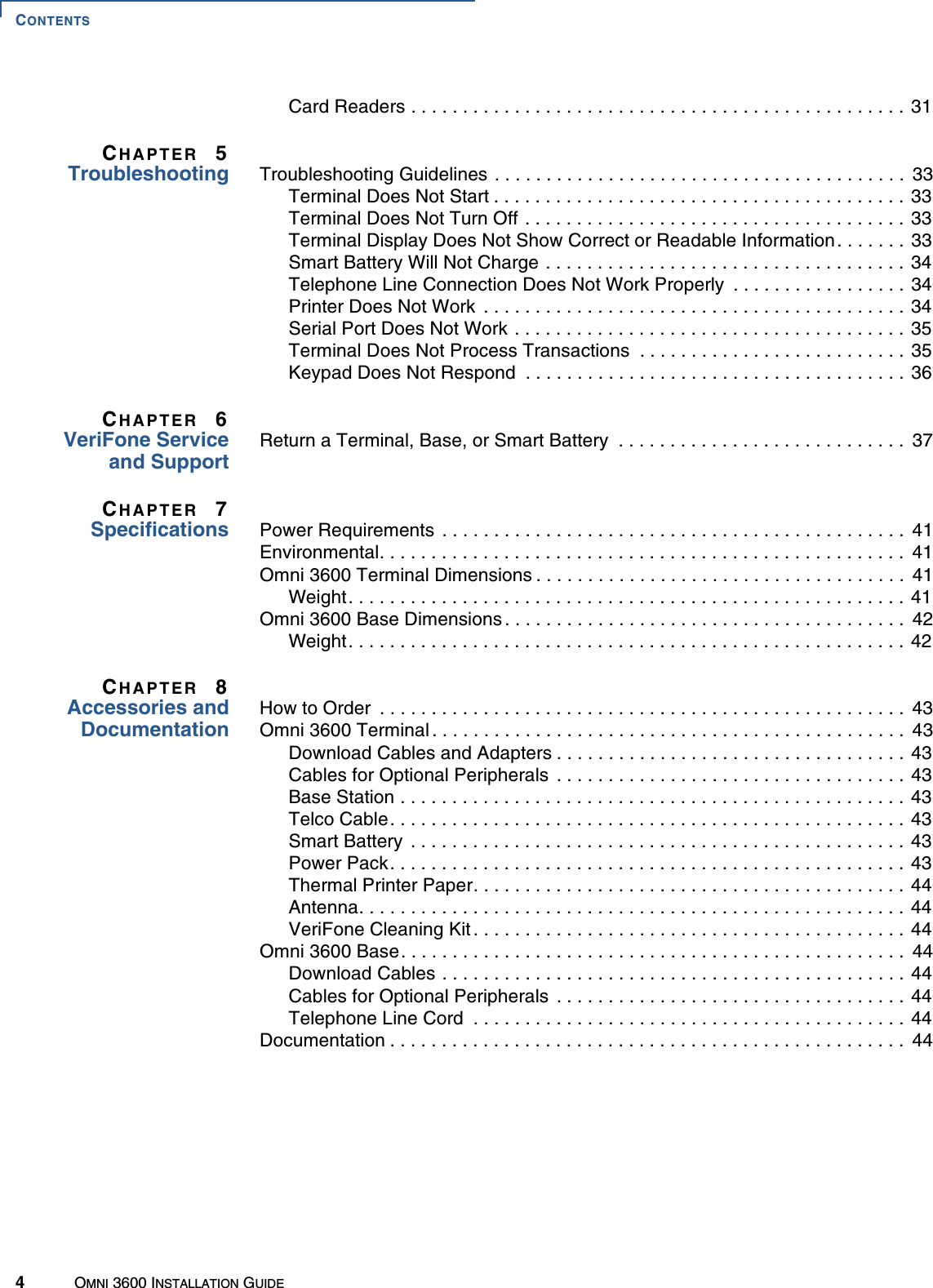 CONTENTS4OMNI 3600 INSTALLATION GUIDECard Readers . . . . . . . . . . . . . . . . . . . . . . . . . . . . . . . . . . . . . . . . . . . . . . . . 31CHAPTER 5Troubleshooting Troubleshooting Guidelines . . . . . . . . . . . . . . . . . . . . . . . . . . . . . . . . . . . . . . . .  33Terminal Does Not Start . . . . . . . . . . . . . . . . . . . . . . . . . . . . . . . . . . . . . . . . 33Terminal Does Not Turn Off . . . . . . . . . . . . . . . . . . . . . . . . . . . . . . . . . . . . . 33Terminal Display Does Not Show Correct or Readable Information. . . . . . . 33Smart Battery Will Not Charge . . . . . . . . . . . . . . . . . . . . . . . . . . . . . . . . . . . 34Telephone Line Connection Does Not Work Properly  . . . . . . . . . . . . . . . . . 34Printer Does Not Work  . . . . . . . . . . . . . . . . . . . . . . . . . . . . . . . . . . . . . . . . . 34Serial Port Does Not Work . . . . . . . . . . . . . . . . . . . . . . . . . . . . . . . . . . . . . . 35Terminal Does Not Process Transactions  . . . . . . . . . . . . . . . . . . . . . . . . . . 35Keypad Does Not Respond  . . . . . . . . . . . . . . . . . . . . . . . . . . . . . . . . . . . . . 36CHAPTER 6VeriFone Serviceand SupportReturn a Terminal, Base, or Smart Battery  . . . . . . . . . . . . . . . . . . . . . . . . . . . .  37CHAPTER 7Specifications Power Requirements  . . . . . . . . . . . . . . . . . . . . . . . . . . . . . . . . . . . . . . . . . . . . .  41Environmental. . . . . . . . . . . . . . . . . . . . . . . . . . . . . . . . . . . . . . . . . . . . . . . . . . .  41Omni 3600 Terminal Dimensions . . . . . . . . . . . . . . . . . . . . . . . . . . . . . . . . . . . .  41Weight. . . . . . . . . . . . . . . . . . . . . . . . . . . . . . . . . . . . . . . . . . . . . . . . . . . . . .  41Omni 3600 Base Dimensions . . . . . . . . . . . . . . . . . . . . . . . . . . . . . . . . . . . . . . .  42Weight. . . . . . . . . . . . . . . . . . . . . . . . . . . . . . . . . . . . . . . . . . . . . . . . . . . . . .  42CHAPTER 8Accessories andDocumentationHow to Order  . . . . . . . . . . . . . . . . . . . . . . . . . . . . . . . . . . . . . . . . . . . . . . . . . . .  43Omni 3600 Terminal . . . . . . . . . . . . . . . . . . . . . . . . . . . . . . . . . . . . . . . . . . . . . .  43Download Cables and Adapters . . . . . . . . . . . . . . . . . . . . . . . . . . . . . . . . . . 43Cables for Optional Peripherals  . . . . . . . . . . . . . . . . . . . . . . . . . . . . . . . . . . 43Base Station . . . . . . . . . . . . . . . . . . . . . . . . . . . . . . . . . . . . . . . . . . . . . . . . . 43Telco Cable. . . . . . . . . . . . . . . . . . . . . . . . . . . . . . . . . . . . . . . . . . . . . . . . . . 43Smart Battery  . . . . . . . . . . . . . . . . . . . . . . . . . . . . . . . . . . . . . . . . . . . . . . . . 43Power Pack. . . . . . . . . . . . . . . . . . . . . . . . . . . . . . . . . . . . . . . . . . . . . . . . . . 43Thermal Printer Paper. . . . . . . . . . . . . . . . . . . . . . . . . . . . . . . . . . . . . . . . . . 44Antenna. . . . . . . . . . . . . . . . . . . . . . . . . . . . . . . . . . . . . . . . . . . . . . . . . . . . . 44VeriFone Cleaning Kit . . . . . . . . . . . . . . . . . . . . . . . . . . . . . . . . . . . . . . . . . . 44Omni 3600 Base. . . . . . . . . . . . . . . . . . . . . . . . . . . . . . . . . . . . . . . . . . . . . . . . .  44Download Cables . . . . . . . . . . . . . . . . . . . . . . . . . . . . . . . . . . . . . . . . . . . . . 44Cables for Optional Peripherals  . . . . . . . . . . . . . . . . . . . . . . . . . . . . . . . . . . 44Telephone Line Cord  . . . . . . . . . . . . . . . . . . . . . . . . . . . . . . . . . . . . . . . . . . 44Documentation . . . . . . . . . . . . . . . . . . . . . . . . . . . . . . . . . . . . . . . . . . . . . . . . . .  44