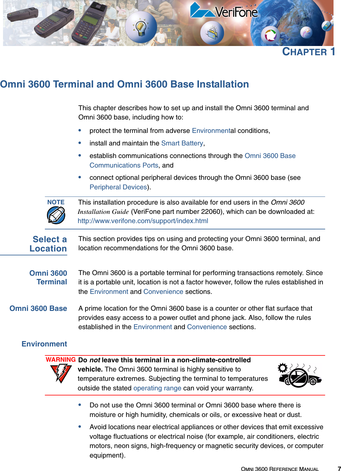 OMNI 3600 REFERENCE MANUAL 7CHAPTER 1Omni 3600 Terminal and Omni 3600 Base InstallationThis chapter describes how to set up and install the Omni 3600 terminal and Omni 3600 base, including how to:•protect the terminal from adverse Environmental conditions,•install and maintain the Smart Battery,•establish communications connections through the Omni 3600 Base Communications Ports, and •connect optional peripheral devices through the Omni 3600 base (see Peripheral Devices).Select aLocationThis section provides tips on using and protecting your Omni 3600 terminal, and location recommendations for the Omni 3600 base.Omni 3600TerminalThe Omni 3600 is a portable terminal for performing transactions remotely. Since it is a portable unit, location is not a factor however, follow the rules established in the Environment and Convenience sections.Omni 3600 Base A prime location for the Omni 3600 base is a counter or other flat surface that provides easy access to a power outlet and phone jack. Also, follow the rules established in the Environment and Convenience sections.Environment•Do not use the Omni 3600 terminal or Omni 3600 base where there is moisture or high humidity, chemicals or oils, or excessive heat or dust.•Avoid locations near electrical appliances or other devices that emit excessive voltage fluctuations or electrical noise (for example, air conditioners, electric motors, neon signs, high-frequency or magnetic security devices, or computer equipment).NOTE This installation procedure is also available for end users in the Omni 3600 Installation Guide (VeriFone part number 22060), which can be downloaded at:http://www.verifone.com/support/index.html WARNING Do not leave this terminal in a non-climate-controlled vehicle. The Omni 3600 terminal is highly sensitive to temperature extremes. Subjecting the terminal to temperatures outside the stated operating range can void your warranty.